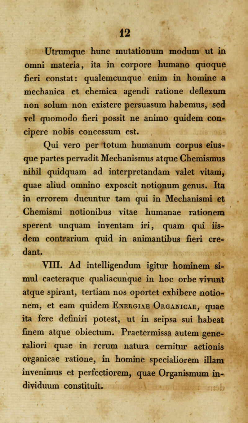 Utrumque hunc mutationum modum ut in omni materia, ita in corpore humano quoque fieri constat: qualemcunque enim in homine a mechanica et chemica agendi ratione deflexum non solum non existere persuasum habemus, sed vel quomodo fieri possit ne animo quidem con- cipere nobis concessum est. Qui vero per totum humanum corpus eius- que partes pervadit Mechanismus atque Chemismus nihil quidquam ad interpretandam valet vitam, quae aliud omnino exposcit notionum genus. Ita in errorem ducuntur tam qui in Mechanismi et Chemismi notionibus vitae humanae rationem sperent unquam inventam iri, quam qui iis- dem contrarium quid in animantibus fieri cre- dant. VUI. Ad intelligendum igitur hominem si- mul caeteraque qualiacunque in hoc orbe vivunt atque spirant, tertiam nos oportet exhibere notio- nem, et eam quidem Energiae Organicae, quae ita fere definiri potest, ut in seipsa sui habeat finem atque obiectum. Praetermissa autem gene- raliori quae in rerum natura cernitur actionis organicae ratione, in homine specialiorem illam invenimus et perfectiorem, quae Organismum in- dividuum constituit.