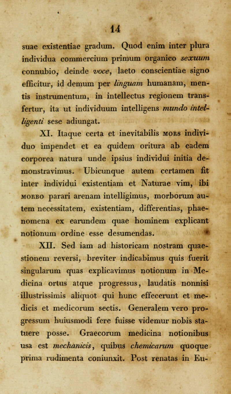 suae existentiae gradum. Quod enim inter plura individua commercium primum organico sexuum connubio, deinde voce, laeto conscientiae signo efficitur, id demum per linguam humanam, men- tis instrumentum, in intellectus regionem trans- fertur, ita ut individuum intelligens mundo intel- ligenti sese adiungat. XI. Itaque certa et inevitabilis mors indivi- duo impendct et ea quidem oritura ab eadem corporea natura unde ipsius individui initia de- monstravimus. Ubicunque autem certamen fit inter individui existentiam et Naturae vim, ibi morbo parari arenam intelligimus, morborum au- tem necessitatem, existentiam, differentias, phae- nomena ex earundem quae hominem explicant notionum ordine esse desumendas. XII. Sed iam ad historicam nostram quae- stionem reversi, breviter indicabimus quis fuerit singularura quas explicavimus notionum in Me- dicina ortus atque progressus, laudatis nonnisi illustrissimis aliquot qui hunc effecerunt et me- dicis et medicorum sectis. Generalem vero pro- gressum huiusmodi fere fuisse videmur nobis sta- tuere posse. Graecorum medicina notionibus usa est mechanicis, quibus chemicarum quoque prima mdimenta coniunxit. Post renatas in Eu-