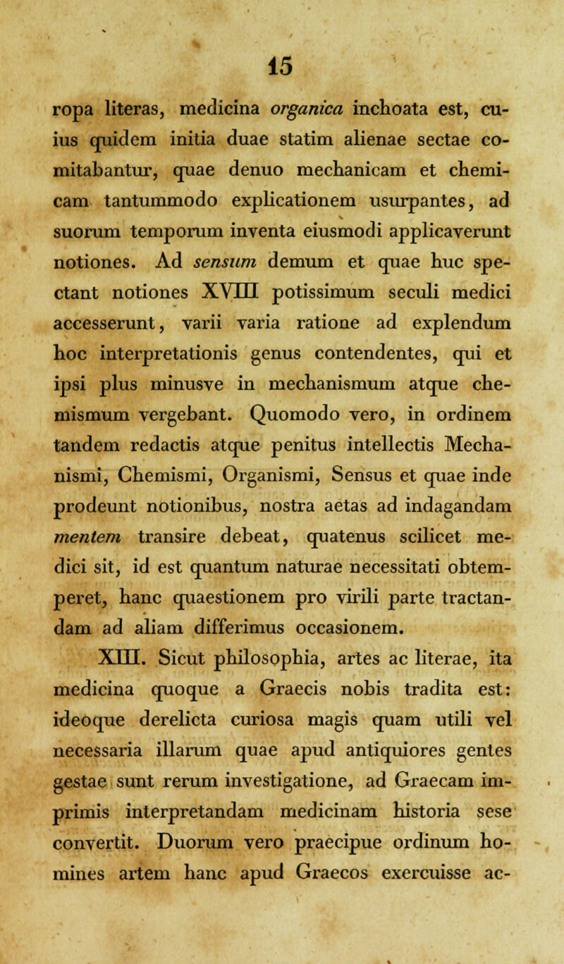 ropa literas, medicina organica inchoata est, cu- ius quidem initia duae statim alienae sectae co- mitabantur, quae denuo mechanicam et chemi- cam tantummodo explicationem usurpantes, ad suorum temporum inventa eiusmodi applicaverunt notiones. Ad sensnm demum et quae huc spe- ctant notiones XV111 potissimum seculi medici accesserunt, varii varia ratione ad explendum hoc interpretationis genus contendentes, qui et ipsi plus minusve in mechanismum atque che- mismum vergebant. Quomodo vero, in ordinem tandem redactis atque penitus intellectis Mecha- nismi, Chemismi, Organismi, Sensus et quae inde prodeunt notionibus, nostra aetas ad indagandam mentem transire debeat, quatenus scilicet me- dici sit, id est cmantum naturae necessitati obtem- peret, hanc quaestionem pro virili parte tractan- dam ad aliam differimus occasionem. XTTT. Sicut philosophia, artes ac literae, ita medicina quoque a Graecis nobis tradita est: ideoque derelicta curiosa magis cpiam utili vel necessaria illarum quae apud antiquiores gentes gestae sunt rerum investigatione, ad Graecam im- primis interpretandam medicinam historia sese convertit. Duorum vero praecipue ordinum ho- mines artem hanc apud Graecos exercuisse ac-