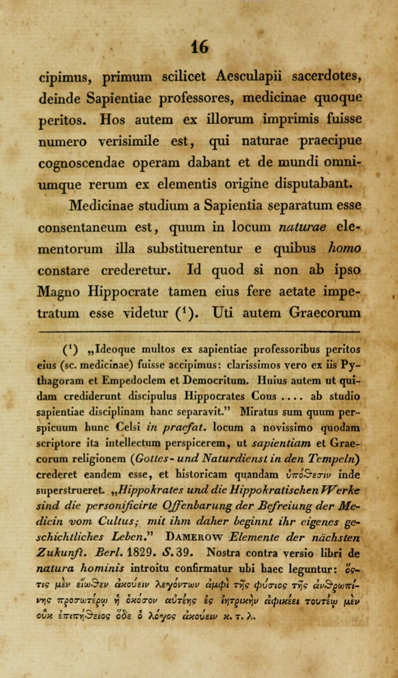 cipimus, primum scilicet Aesculapii sacerdotes, deinde Sapientiae professores, medicinae quoque peritos. Hos autem ex illorum imprimis fuisse numero verisimile est, qui naturae praecipue cognoscendae operam dabant et de mundi omni- umque rerum ex elementis origine disputabant. Medicinae studium a Sapientia separatum esse consentaneum est, quum in locum naturae ele- mentorum illa substituerentur e quibus homo constare crederetur. Id quod si non ab ipso Magno Hippocrate tamen eius fere aetate impe- tratum esse videtur ('). Uti autem Graecorum (') „Ideoque multos ex sapientiae professoribus peritos eius (sc. medicinae) fuisse accipimus: clarissimos vero ex iis Py- thagoram et Empedoclem et Democritum. Huius autem ut qui- dam crediderunt discipulus Hippocrates Gous .... ab studio sapientiae disciplinam hanc separavit. Miratus sum quum per- spicuum hunc Cclsi in praefat. locum a novissimo quodam scriptore ita intellectum perspicerem, ut sapienliam et Grae- corum religionem (Gollcs- und Nalurdiensl in den Tempeln) crederet eandem esse, et historicam quandam vnoSeTw inde superstrueret „Hippokrales und die Hippokratischen Werke sind die personificirle Offenbarung der Befreiung der Me- dicin vom Cultus; mit ihm daher beginnt ihr eigenes ge- schichtliches Lebcn. Damerow Elemenle der ndchslen Zukunft. Berl. 1829. S. 39. Nostra contra versio libri de natura hominis introitu confirmatur ubi haec leguntur: es- ti? fxi.ii ttiu^tv axovttv XtyovTuv cqj.(pt t%s cpvcrtog Trfi dvSpwirt- vrtg irpoTuntpcu >) oxotov avTtrtg ig lrtTptxrtv dcptxut TOVTttu ntv ovx iinitr^tttog o8e o ^,070? dxovtw x. t. y,.
