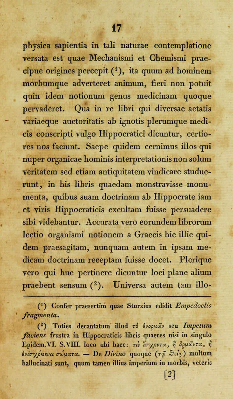 physica sapientia in tali naturae contemplatione versata est quae Mechanismi et Chemismi prae- cipue origines percepit ('), ita quum ad hominem morbumque adverteret animum, fieri non potuit quin idem notionum genus medicinam quoque pervaderet. Qua in re libri qui diversae aetatis variaeque auctoritatis ab ignotis plerumque medi- cis conscripti vulgo Hippocratici dicuntur, certio- res nos faciunt. Saepe quidem cernimus illos qui nuper organicae hominis interpretationisnonsolum veritatem sed etiam antiquitatem vindicare studue- runt, in his libris quaedam monstravisse monu- menta, quibus suam doctrinam ab Hippocrate iam et viris Hippocraticis excultam fuisse persuadere sibi videbantur. Accurata vero eorundem librorum lectio organismi notionem a Graecis hic illic qui- dem praesagitam, nunquam autem in ipsam me- dicam doctrinam receptam fuisse docet. Plerique vero qui huc pertinere dicuntur loci plane alium praebent sensum (2). Universa autem tam illo- (*) Confer praesertim quae Sturzius edidit Empedoclis fragmenta. (2) Toties decantatum illud to ivoopuv seu Impetum faciens frustra in Hippocraticis libris quaeres nisi in singulo Epidem.VI. S.VIII. loco ubi haec: ra io-^ovra, *) oay.uv-a, y\ ivuryoiAzva a-ujxaTa. — De Divino quoque (toj Bstw) multum hallucinati sunt, quum tamen illius imperium in morbis, veteris [2]