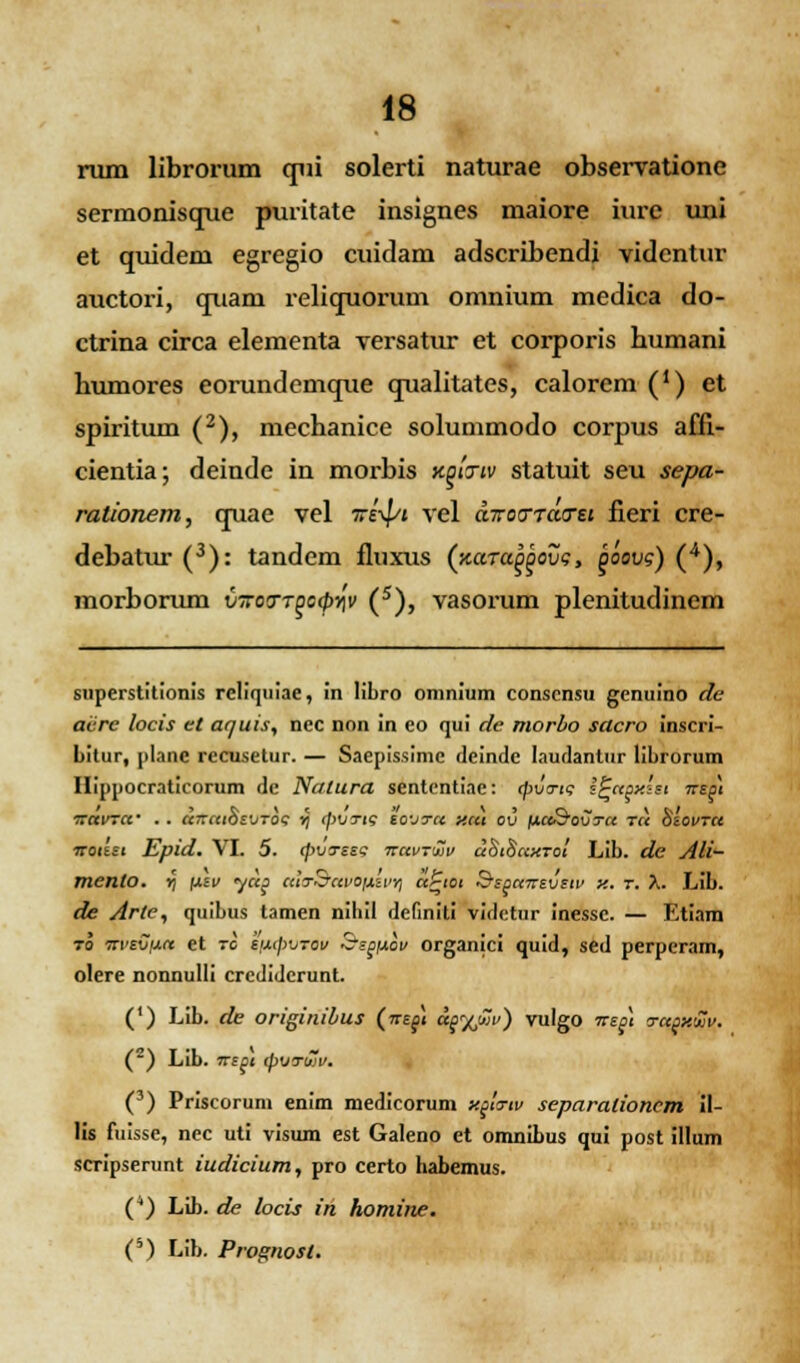 rum librorum qiii solerti naturae observatione sermonisque puritate insignes maiore iure uni et quideni egregio cuidam adscribendi videntur auctori, quani reliquorum omnium medica do- ctrina circa elementa versatur et corporis humani humores eorundemque qualitates, calorem (') et spiritum (2), mechanice solummodo corpus affl- cientia; deinde in morbis kqitiv statuit seu sepa- rationem, quae vel 7ri\pi vel diroo-Tao-et fieri cre- debatur (3): tandem fluxus (naTa^ovg, qoovg) (4), morborum v-kott^o^v (5), vasorum plenitudinem superstitionis reliquiae, in libro omnium conscnsu genuino de aiirc locis ct aquis, ncc non in eo qui de morbo sacro inscri- Litur, planc rccusetur. — Saepissimc fleinde laudantur liLrorum Hippocraticorum dc Nalura sententiae: cpva-ig sPapxsst irep) iravra' . . a7raiosVTo<; ij cpVTis sovtcc y.cci ov iacc&ovtcc tcc Ssovtcc iroissi Epid. VI. 5. cpvTess ttuvtwv uSiSccktoi LiL. de Ali- mento. »] fxsv yccg aitrSavOfiivyj a£iot SspaTrsvsw y.. r. X. LiL. de Arle, quibus tamen niliil definiti videtur inessc. — Etiam to itvsvixa et rc siupvTov Sspfiov organici quid, sed perperam, olere nonnulli crcdidcrunt. (') LiL. de originibus (nspi dp^Mv) vulgo nep\ rrapy.'2v. (2) LiL. irspt cpvTwv. (3) Priscorum enim medicorum xpto-iu separalioncm il- lis fuisse, nec uti visum est Galeno et omnibus qui post illum scripserunt iudicium, pro certo Labemus. () Lib. de locis in homine. C) LiL. Prognosl.