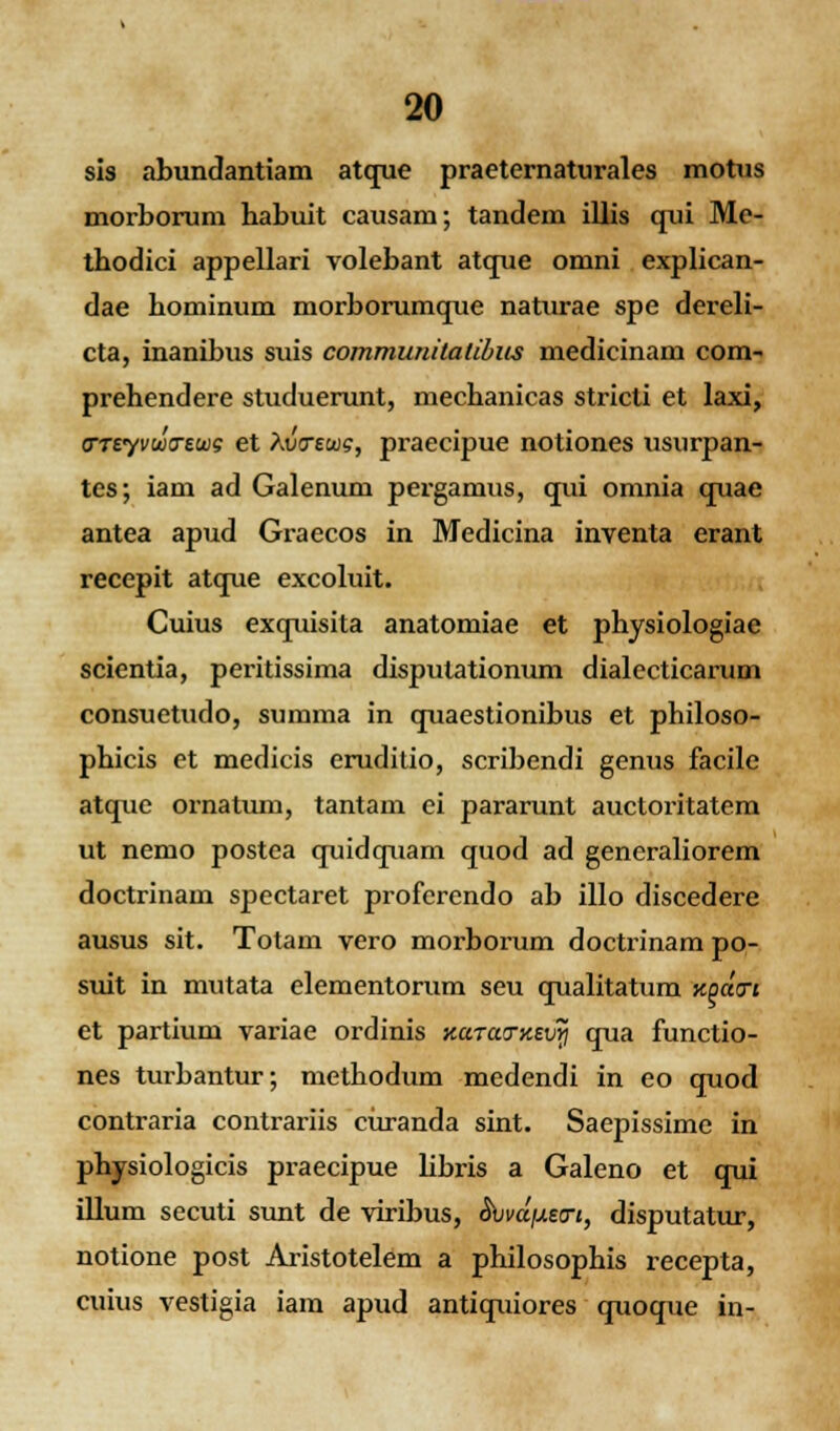 sis abundantiam atque praeternaturales motus morborum habuit causam; tandem illis qui Me- thodici appellari volebant atque omni explican- dae hominum morborumque naturae spe dereli- cta, inanibus suis communitatibus medicinam com- prehendere studuerunt, mechanicas stricti et laxi, FTtyvwtrewg et kinrews, praecipue notiones usurpan- tcs; iam ad Galenum pergamus, qui omnia quae antea apud Graecos in Medicina inventa erant recepit atque excoluit. Cuius exquisita anatomiae et physiologiae scientia, peritissima disputationum dialecticarum consuetudo, summa in quaestionibus et philoso- phicis et medicis eruditio, scribendi genus facile atque ornatum, tantam ci pararunt auctoritatem ut nemo postea quidquam quod ad generaliorem doctrinam spectaret proferendo ab illo discedere ausus sit. Totam vero morborum doctrinam po- suit in mutata elementorum seu qualitatum Kpdn et partium variae ordinis KccTatTxEVYi qua functio- nes turbantur; methodum medendi in eo quod contraria contrariis curanda sint. Saepissime in physiologicis praecipue libris a Galeno et qui illum secuti simt de viribus, <SWjueo-j, disputatur, notione post Aristotelem a philosophis recepta, cuius vestigia iam apud antiquiores quoque in-