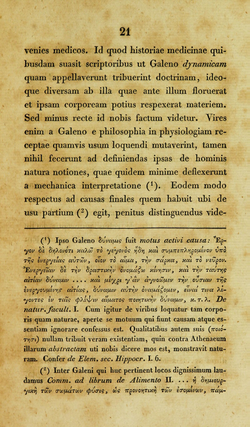 venies medicos. Id quod historiae medicinae qui- busdam suasit scriptoribus ut Galeno dynamicam quam appellaverunt tribuerint doctrinam, ideo- que diversam ab illa quae ante illum floruerat et ipsam corpoream potius respexerat materiem. Sed minus recte id nobis factum videtur. Vires enim a Galeno e pbilosophia in physiologiam re- ceptae quamvis usum loquendi mutaverint, tamen nihil fecerunt ad definiendas ipsas de hominis natura notiones, quae quidem minime deflexerunt a mechanica interpretatione (*). Eodem modo respectus ad causas finales quem habuit ubi de usu partium (2) egit, penitus distinguendus vide- (') Ipso Galeno Svvu/jug fuit molus aclivi causa: Ep- yov hs hyXovcrt xcAio to ysyovot; y,Sy) xut crviJ.irsiTt\Y,poiJ,zvov vtto ~ , / i ~ v \ r \ t \ \ ~ tyjS svspystug uvtuv , otov to miJ.cc, ty,v crapxa, xut to vsvpov. *EvSpyS~UV §£ TYjV SpUOTtXY,V OVOIJLCt^DJ XIVY,TIV , XUl TY,V TUVTYfi alrtuv 8vvaiJ.iv .... ttcu f*s%pi y'dv dyvowixev tyjv cvtrtav T~g 3 / S t t>/ 3\3/3 & r ..• svspyovixsvY,? atTtccg, ovvufxtv civty,v ovctixa^oixsv, stvat Ttva Ae- yovTsg iv rciig cp\s-\/tv utixurog irotY,TixY,v Svvuij.iv, x. r. t\. De nalur.facull. I. Cum igitur de viribus loquatur tam corpo- ris quam naturae, aperte se motuum qni fiunt causam atque es- sentiam ignorare confessus est. Qualitatibus autem suis (7roio- TYjo-t) nullam tribuit veram existentiam, quin contra Athenaeum illarum abstractam uti nobis dicere mos est, monstravit natu- ram. Confer de Elem. sec. Hippocr. I. 6. (2) Inter Galeni qui huc pertinent locos dignissimum lau- damus Comm. ad librum de Alimenlo II. ... v\ §y,ixiovp- \ ■ ~ l . t c \~s/ / ytxr, ruiv cruifxarwv cpvtrtg, wg itpovoyitixyi tuiv srofXivuiv, ■tTajx-