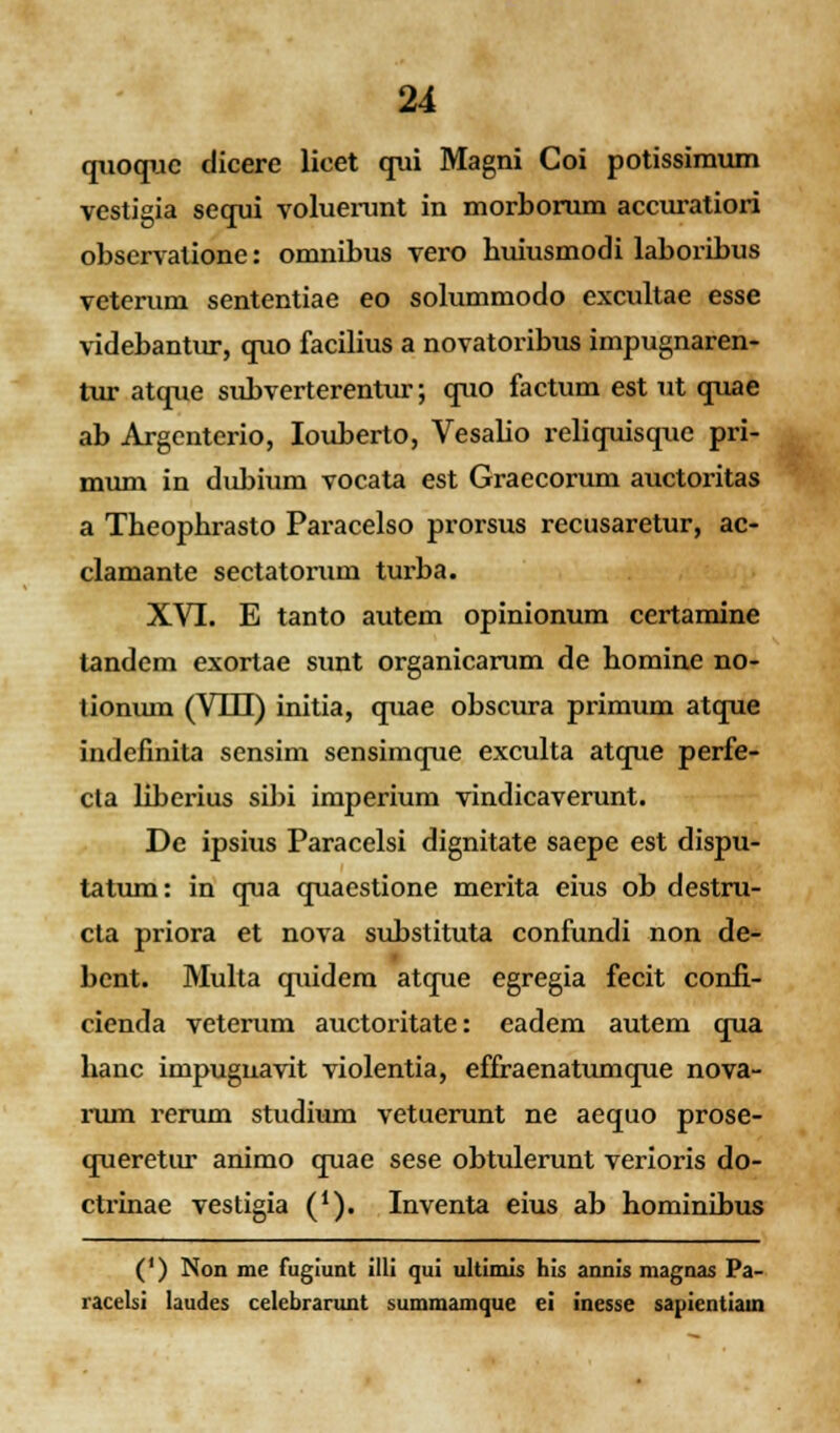 quoquc dicere lieet qui Magni Coi potissimum vestigia sequi voluerunt in morborum accuratiori observalione: omnibus vero buiusmodi laboribus veteruni sententiae eo solummodo excultae esse videbantur, quo facilius a novatoribus impugnaren- tur atque subverterentur; quo factum est ut quae ab Argcntcrio, Iouberto, Vesalio reliquisque pri- mum in dubium vocata est Graecorum auctoritas a Tbeopbrasto Paracelso prorsus recusaretur, ac- clamante sectatomm turba. XVI. E tanto autem opinionum certamine tandem exortae sunt organicarum de bomine no- tioniun (VLH) initia, quae obscura primum atque indefinita sensim sensimque exculta atque perfe- cta liberius sibi imperium vindicaverunt. De ipsius Paracelsi dignitate saepe est dispu- tatum: in qua quaestione merita eius ob destru- cta priora et nova substituta confundi non de- bent. Multa quidem atque egregia fecit confi- cienda veterum auctoritate: eadem autem qua banc impugnavit violentia, effraenatumque nova- rum rerum studium vetuerunt ne aequo prose- queretur animo quae sese obtulerunt verioris do- ctrinae vestigia ('). Inventa eius ab hominibus (') Non me fugiunt illi qui ultimis his annis magnas Pa- racelsi laudes celebrarunt summamque ei inesse sapientiain