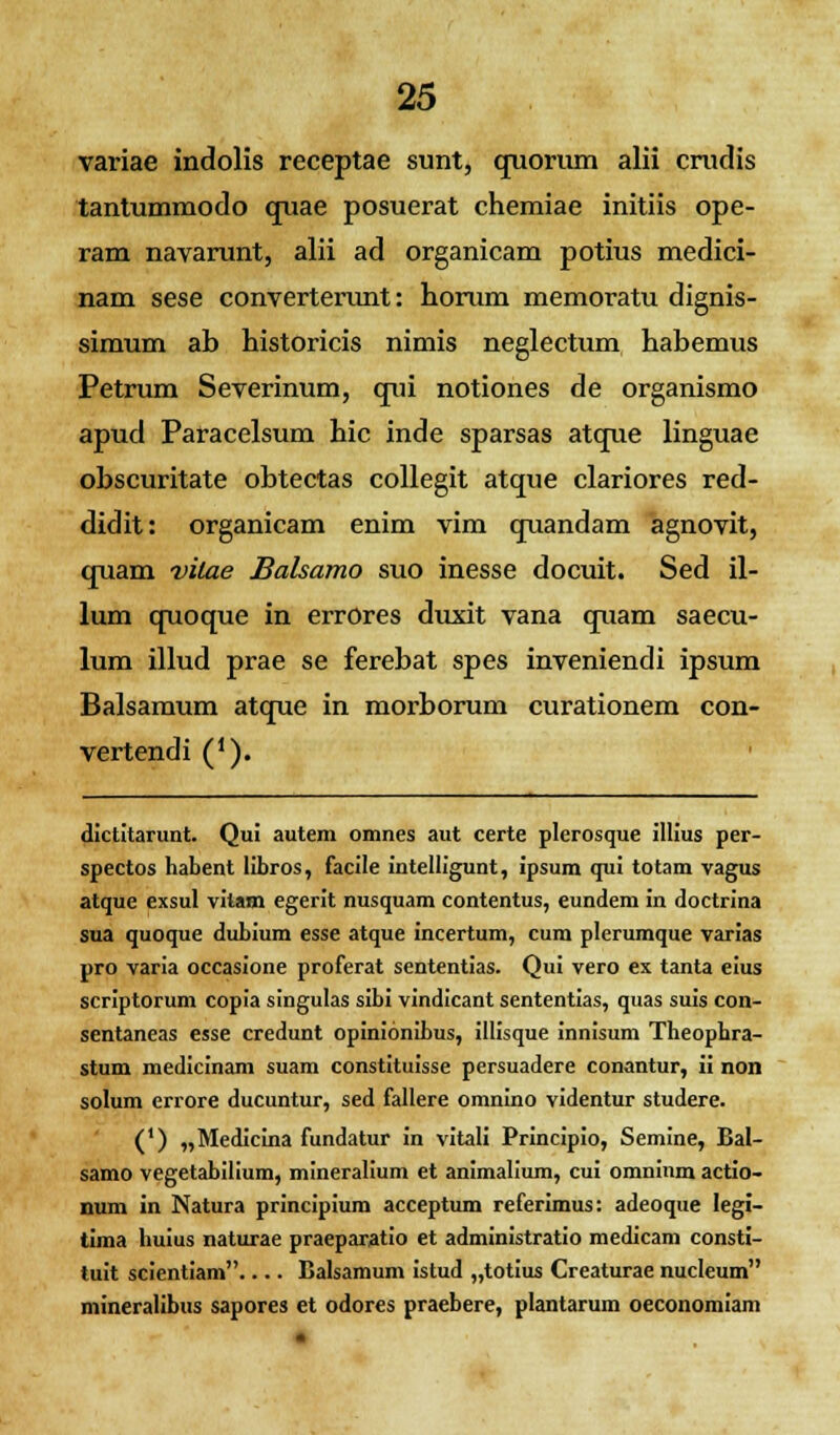 variae indolis receptae sunt, quorum alii crudis tantummodo quae posuerat chemiae initiis ope- ram navarunt, alii ad organicam potius medici- nam sese converterunt: horum memoratu dignis- simum ab historicis nimis neglectum habemus Petrum Severinum, qui notiones de organismo apud Paracelsum hic inde sparsas atque linguae obscuritate obtectas collegit atque clariores red- didit: organicam enim vim quandam agnovit, quam vilae Balsamo suo inesse docuit. Sed il- lum quoque in errOres duxit vana quam saecu- lum illud prae se ferebat spes inveniendi ipsum Balsamum atque in morborum curationem con- vertendi ('). dictitarunt. Qui autem omnes aut certe plerosque illius per- spectos habent libros, facile intelligunt, ipsum qui totam vagus atque exsul vitam egerit nusquam contentus, eundem in doctrina sua quoque dubium esse atque incertum, cum plerumque varias pro varia occasione proferat sententias. Qui vero ex tanta eius scriptorum copia singulas sibi vindicant sententias, quas suis con- sentaneas esse credunt opinionibus, illisque innisum Theophra- stum medicinam suam constituisse persuadere conantur, ii non solum errore ducuntur, sed fallere omnino videntur studere. (') „Medicina fundatur in vitali Principio, Semine, Bal- samo vegetabilium, mineralium et animalium, cui omninm actio- num in Natura principium acceptum referimus: adeoque legi- tima huius naturae praeparatio et administratio medicam consti- tuit scientiam Balsamum istud „totius Creaturae nucleum mineralibus sapores et odores praebere, plantarum oeconomiam •