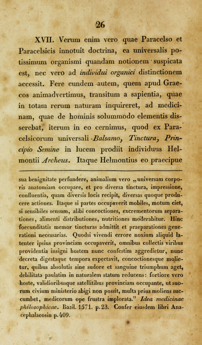 XVII. Verum enim vero quae Paracelso et Paracelsicis innotuit doctrina, ea universalis po- tissimum organismi quandam notionem ■ suspicata est, nec vero ad individui organici distinctionem acccssit. Fere eundem autem, quem apud Grae- cos animadvcrtimus, transitum a sapientia, quae in totam rerum naturarn inquireret, ad medici- nam, quae de hominis solummodo elementis dis- serebat, iterum in eo cernimus, quod ex Para- celsicorum universali -Balsamo} Tinctura, Prin- cipio Semine in lucem prodiit individuus Hel- montii Arclums. Itaque HeJmontius eo praecipue sua benignitate perfundere, animalium vero „universam corpo- ris auatomiam occupare, et pro diversa tinctura, impressione, confluentia, quam diversis locis recipit, diversas quoque produ- cere acliones. Itaque si partes occupaverit mobiles, motum ciet, si sensibiles sensum, alibi concoctiones, excrementorum separa- tiones, alimcnti distributiones, nutritiones moderabitur. Hinc foecunditatis mcmor tincturas admittit et praeparationes gene- rationi neccssarias. Quodsi vivendi errore noxium aliquid la- tenter ipsius provinciam occupaverit, omnibus collectis viribus providentia insigni bostem nunc confcstim aggredietur, nunc decreta digestaque tempora expectavit, concoctionesque molie- tur, quibus absolutis sine sudore et sanguine triumphum aget, debiiitata paulatim in naturalem statum reducens: fortiore vero hoste, validioribusque satellitibus provinciam occupante, ut suo- rum civium ministerio abigi non possit, multa prius moliens suc- cumbet, medicorum ope frustra implorata. Idea medicinae philosophicae. Basil. 1571. p.23. Confer eiusdem libri Ana- cephalaeosin p. 409. •