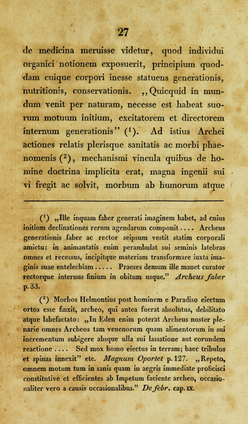 de medicina meruisse videtur, quod individui organici notionem exposuerit, principium quod- dam cuique corpori inesse statuens generationis, nutritionis, conservationis. ,,Quicquid in mun- dum venit per naturam, necesse est habeat suo- rum motuum initium, excitatorem et directorem internum generationis (*). Ad istius Archei actiones relatis plerisque sanitatis ac morbi pbae- nomenis (2), mechanismi vincula quibus de ho- mine doctrina implicita erat, magna ingenii sui vi fregit ac solvit, morbum ab humorum atque (') „IIIe inquam faber generati imaginem habet, ad cuius initium declinationes rerum agendarum componit.... Archeus generationis faber ac rector seipsum vestit statim corporali amictu: in animantatis enim perambulat sui seminis latebras omnes et recessus, incipitque materiam transformare iuxta ima- ginis suae entelechiam Praeses demum ille manet curator rectorque internus finium in obitum usque, Archeus Jaber p.33. (2) Morbos Helmontius post hominem e Paradiso eiectum ortos esse finxit, archeo, qui antea fuerat absolutus, debilitato atque labefactato: „In Eden enim poterat Archeus noster ple- narie omnes Archeos tam venenorum quam alimentorum in sui incrementum subigere absque ulla sui lassatione aut eorundem reactione .... Sed mox homo eiectus in terram; haec tribulos et spinas innexit etc. Magnum Oporlet p. 127. „Repeto, omnem motum tum in sanis quam in aegris immediate proficisci constitutive et efficientes ab Impetum faciente archeo, occasio- naliter vero a causis occasionalibus. Defebr. cap. ix.