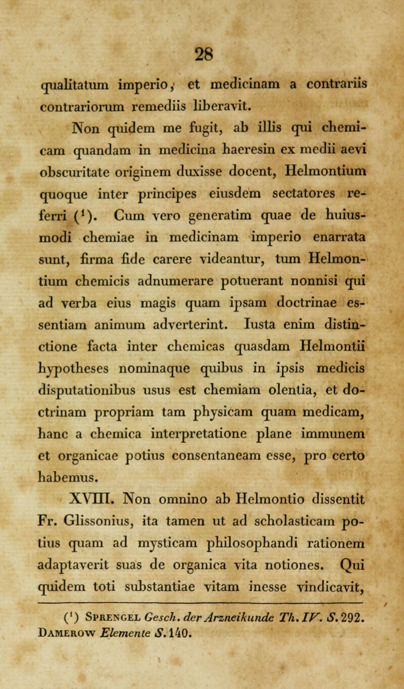 qualitatum imperio,' et medicinam a contrariis contrariorum remediis liberavit. Non quidem me fugit, ab illis qui chemi- cam quandam in medicina haeresin ex mcdii aevi obscuritate originem duxisse docent, Helmontium quoque inter principes eiusdem sectatores re- ferri (J). Cum vero generatim quae de huius- modi chemiae in medicinam imperio enarrata sunt, firma fide carere videantur, tum Helmon- tium chemicis adnumerare potuerant nonnisi qui ad verba eius magis quam ipsam doctrinae es- sentiam animum adverterint. Iusta enim distin- ctione facta inter chcmicas quasdam Helmontii hypotheses nominaque quibus in ipsis medicis disputationibus usus est chemiam olentia, et do- ctrinam propriam tam physicam quam medicam, hanc a chemica interpretatione plane immunem et organicae potius consentaneam csse, pro certo habemus. XV111. Non omnino ab Helmontio dissentit Fr. Glissonius, ita tamen ut ad scholasticam po- tius quam ad mysticam philosophandi rationem adaptaverit suas de organica vita notiones. Qui quidem toti substantiae vitam inesse vindicavit, (') SvKEXGZLGesck.derJrzneikunde Th.IV.S.292. Damerow Elemente S. 140.