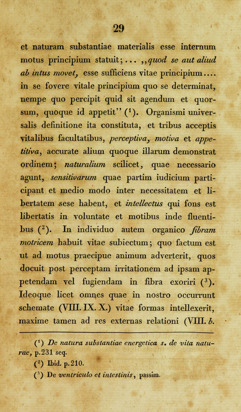 et naturam substantiae materialis esse internum motus principium statuit;... ,,quod se aut aliud ab intus movet, esse sufficiens vitae principium in se fovere vitale principium quo se determinat, nempe quo percipit quid sit agendum et quor- sum, quoque id appetit ('). Organismi univer- salis definitione ita constituta, et tribus acceptis vitalibus facultatibus, perceptiva, motiva et appe- titiva, accurate alium quoque illarum demonstrat ordinem; naturalium scilicet, quae necessario agunt, sensitivarum quae partim iudicium parti- cipant et medio modo inter necessitatem et li- bertatem sese babent, et intellectus qui fons est libertatis in voluntate et motibus inde fluenti- bus (2). In individuo autem organico fibram motricem babuit vitae subiectum; quo factum est ut ad motus praecipue animum adverterit, quos docuit post perceptam irritationem ad ipsam ap- petendam vel fugiendam in fibra exoriri (3). Ideoque bcet omnes quae in nostro occurrunt scbemate (VIII. IX. X.) vitae formas intellexerit, maxime tamen ad res externas relationi (VHL b. (*) De natura subslantiae energetica s. de vita natu- rae, p.231 seq. (z) Ibid. p.210. (^) De ventriculo el inteslinis, passim.