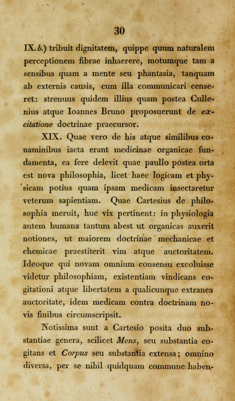 IX. b.) tribuit dignitatem, quippe quum naturalem perceptionem fibrae inhaerere, motumque tam a sensibus quam a mente seu phantasia, tanquam ab externis causis, cum illa communicari cense- ret: strenuus quidem illius quam postea Gulle- nius atque Ioannes Bruno proposuerunt de ex- citatione doctrinae praecursor. XIX. Quae vero de his atque similibus co- naminibus iacta erant medicinae organicae fun- damenta, ea fere delevit quae paullo postea orta est nova philosophia, licet haec logicam et phy- sicam potius quam ipsam medicam insectaretur veterum sapientiam. Quae Cartesius de philo- sophia meruit, huc vix pertinent: in physiologia autem humana tantum abest ut organicas auxerit notiones, ut maiorem doctrinae mechanicae et chemicae praestiterit vim atque auctoritatem. Ideoque qui novam omnium consensu excoluisse videtur philosophiam, existentiam vindicans co- gitationi atque libertatem a qualicunque extranea auctoritate, idem medicam contra doctrinam no- vis finibus circumscripsit. Notissima sunt a Cartesio posita duo sub- stantiae genera, scilicet Mens> seu substantia co- gitans et Corpus seu substantia extensa; omnino diversa, per se nihil quidquam commune haben-