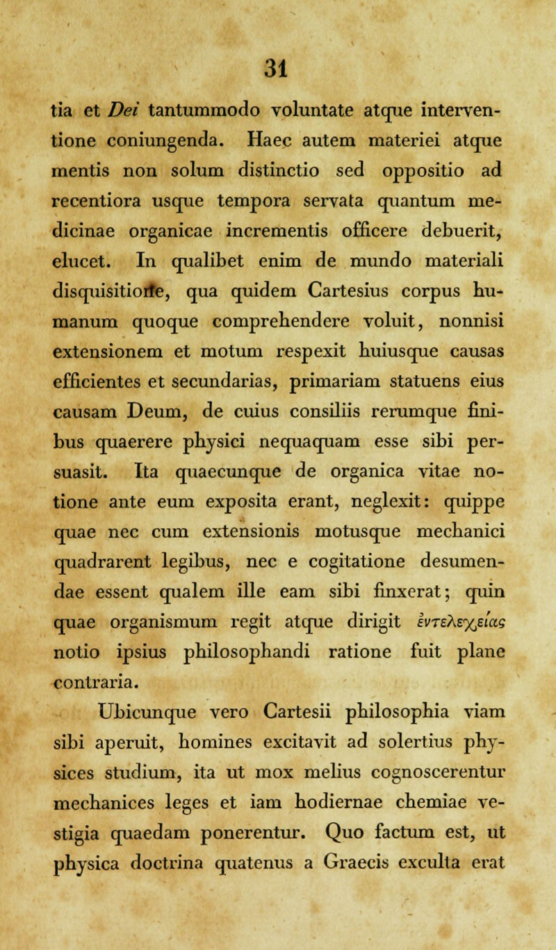 tia et Dei tantummodo voluntate atque interven- tione coniungenda. Haec autem materiei atque mentis non solum distinctio sed oppositio ad recentiora usque tempora servata quantum me- dicinae organicae incrementis officere debuerit, elucet. In qualibet enim de mundo materiali disquisitioife, qua quidem Cartesius corpus hu- manum quoque comprehendere voluit, nonnisi extensionem et motum respexit huiusque causas efficientes et secundarias, primariam statuens eius causam Deum, de cuius consiliis rerumque fini- bus quaerere physici nequaquam esse sibi per- suasit. Ita quaecunque de organica vitae no- tione ante eum exposita erant, neglexit: quippe quae nec cum extensionis motusque mechanici quadrarent legibus, nec e cogitatione desumen- dae essent qualem ille eam sibi finxerat; quin quae organismum regit atque dirigit ii>TeAs%e<as notio ipsius philosophandi ratione fuit plane contraria. Ubicunque vero Cartesii philosophia viam sibi aperuit, homines excitavit ad solertius phy- sices studium, ita ut mox melius cognoscerentur mechanices leges et iam hodiernae chemiae ve- stigia quaedam ponerentur. Quo factum est, ut physica doctrina quatenus a Graecis exculta erat