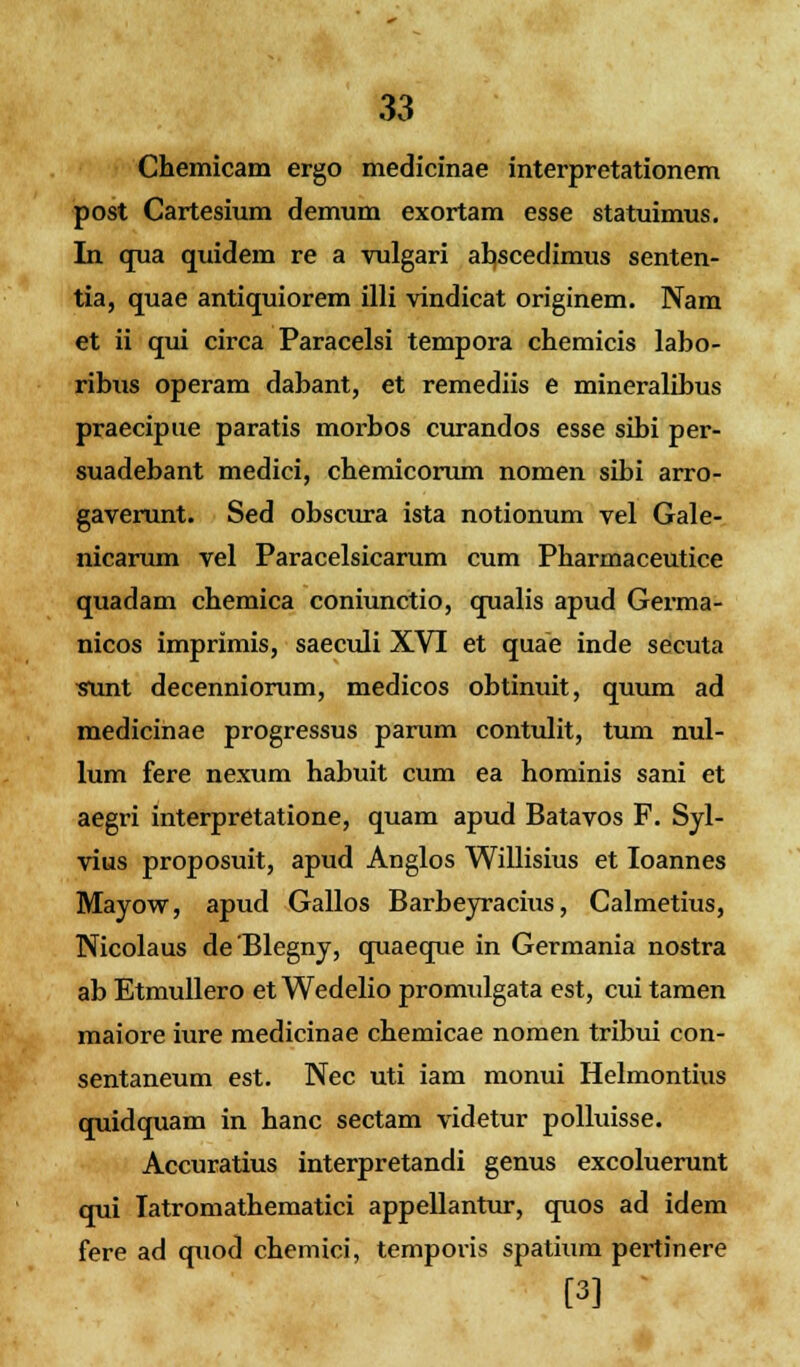 Chemicam ergo medicinae interpretationem post Cartesium demum exortam esse statuimus. In qua quidem re a vulgari abscedimus senten- tia, quae antiquiorem illi vindicat originem. Nam et ii qui circa Paracelsi tempora chemicis labo- ribus operam dabant, et remediis e mineralibus praecipue paratis morbos curandos esse sibi per- suadebant medici, chemicorum nomen sibi arro- gaverunt. Sed obscura ista notionum vel Gale- nicarum vel Paracelsicarum cum Pharmaceutice quadam chemica coniunctio, qualis apud Germa- nicos imprimis, saeculi XVI et quae inde secuta sunt decenniorum, medicos obtinuit, quum ad medicinae progressus parum contulit, tum nul- lum fere nexum habuit cum ea hominis sani et aegri interpretatione, quam apud Batavos F. Syl- vius proposuit, apud Anglos Willisius et Ioannes Mayow, apud Gallos Barbeyracius, Calmetius, Nicolaus deBlegny, quaeque in Germania nostra ab Etmullero et Wedelio promulgata est, cui tamen maiore iure medicinae chemicae nomen tribui con- sentaneum est. Nec uti iam monui Helmontius quidquam in hanc sectam videtur polluisse. Accuratius interpretandi genus excoluerunt qui Iatromathematici appellantur, quos ad idem fere ad quod chemici, tempovis spatium pertinere [3]