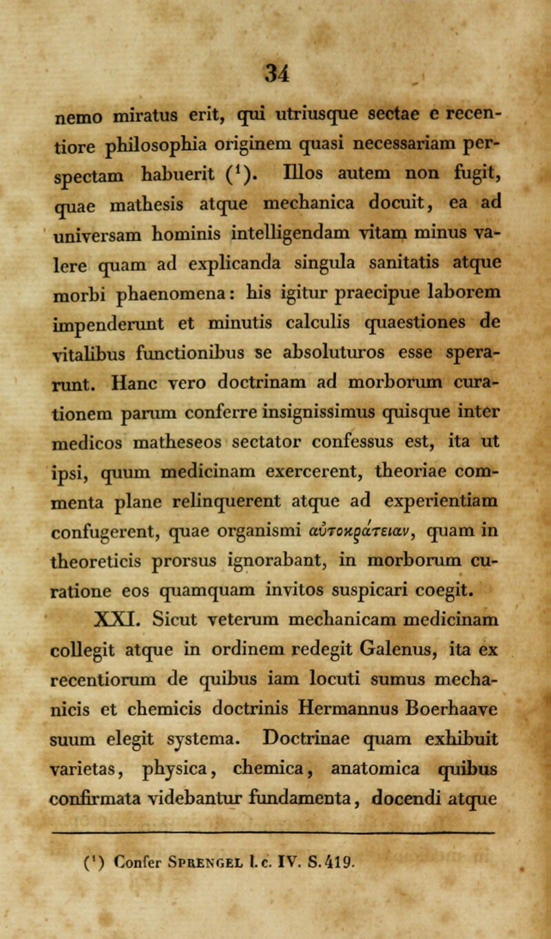 nemo miratus erit, qui utriusque sectae e recen- tiore philosophia originem quasi necessariam per- spectam habuerit ('). Illos autem non fugit, quae mathesis atque mechanica docuit, ea ad universam hominis intelligendam vitam minus va- lere quam ad explicanda singula sanitatis atque morbi phaenomena: his igitur praecipue laborem impenderunt et minutis calculis quaestiones de vitalibus functionibus se absoluturos esse spera- runt. Hanc vero doctrinam ad morborum cura- tionem panun conferre insignissimus quisque inter medicos matheseos sectator confessus est, ita ut ipsi, quum medicinam exercerent, tbeoriae com- menta plane relinquerent atque ad experientiam confugerent, quae organismi auronod.Tua.v, quam in theoreticis prorsus ignorabant, in morborum cu- ratione eos quamquam invitos suspicari coegit. XXI. Sicut veterum mechanicam medicinam collegit atque in ordinem redegit Galenus, ita ex recentiorum de quibus iam locuti sumus mecha- nicis et chemicis doctrinis Hermannus Boerhaave suum elegit systema. Doctrinae quam exhibuit varietas, physica, chemica, anatomica quibus confirmata videbantur fundamenta, docendi atque (') Confer Sprengel l.c. IV. S.419.