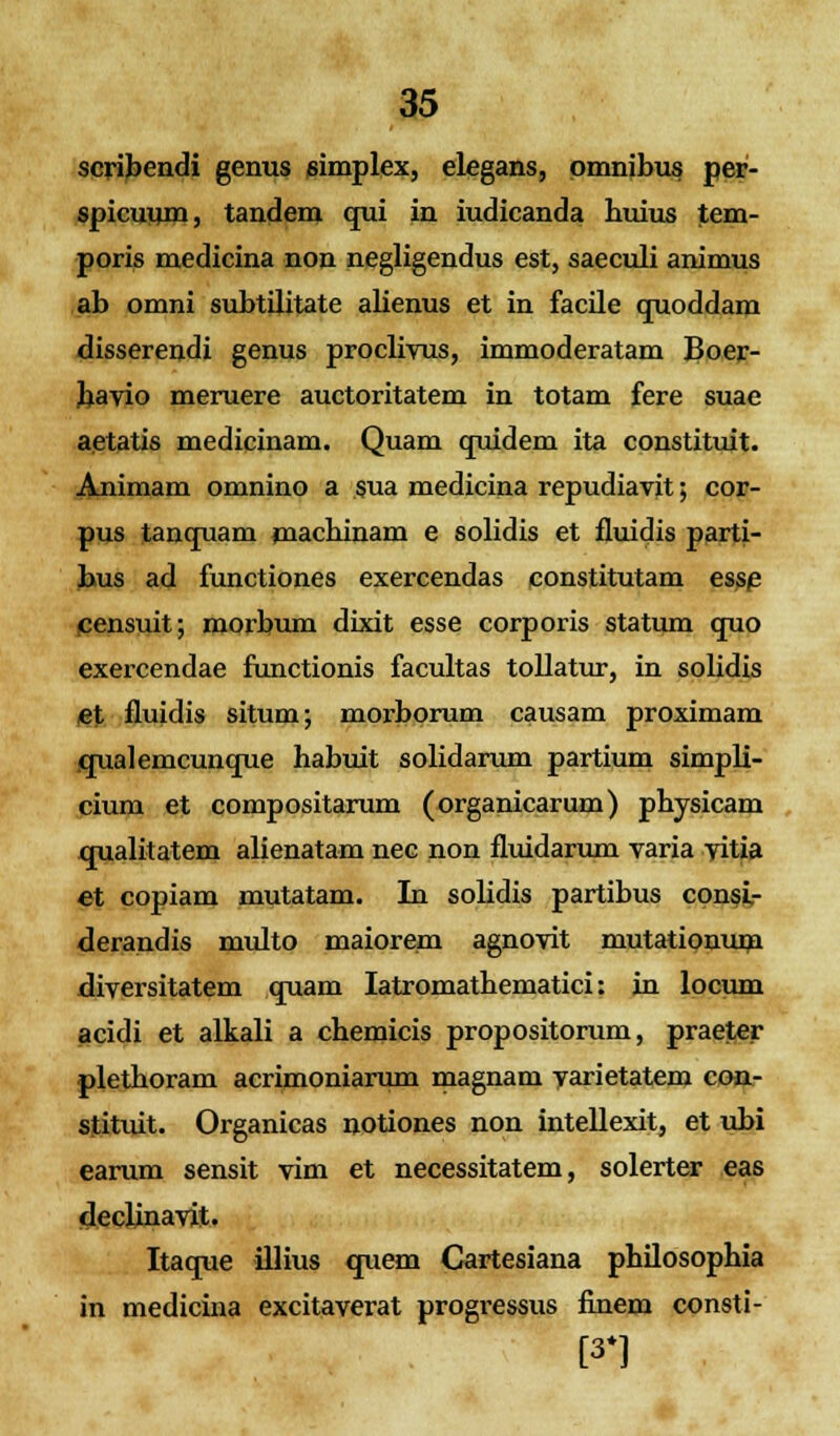 scribendi genus eimplex, elegans, pmnibus per- spicuum, tandem qui in iudicanda huius tem- poris medicina non negligendus est, saeculi animus ab omni subtilitate alienus et in facile quoddam disserendi genus proclivus, immoderatam Boer- bavio meruere auctoritatem in totam fere suae aetatis medicinam. Quam quidem ita constituit. Animam omnino a sua medicina repudiavit; cor- pus tanquam machinam e solidis et fluidis parti- bus ad functiones exercendas constitutam esse censuit; morbum dixit esse corporis statum quo exercendae functionis facultas tollatur, in solidis et fluidis situm; morborum causam proximam qualemcunque habuit solidarum partium simpli- cium et compositarum (organicarum) physicam qualitatem alienatam nec non fluidarum varia vitia et copiam mutatam. In solidis partibus consL- derandis multo maiorem agnovit mutationum diversitatem quam Iatromathematici: in locum acidi et alkali a chemicis propositorum, praeter plethoram acrimoniarum magnam varietatem con- stituit. Organicas notiones non intellexit, et ubi earum sensit vim et necessitatem, solerter eas declinavit. Itaque illius quem Cartesiana philosophia in medicina excitaverat progressus finem consti- [3*]