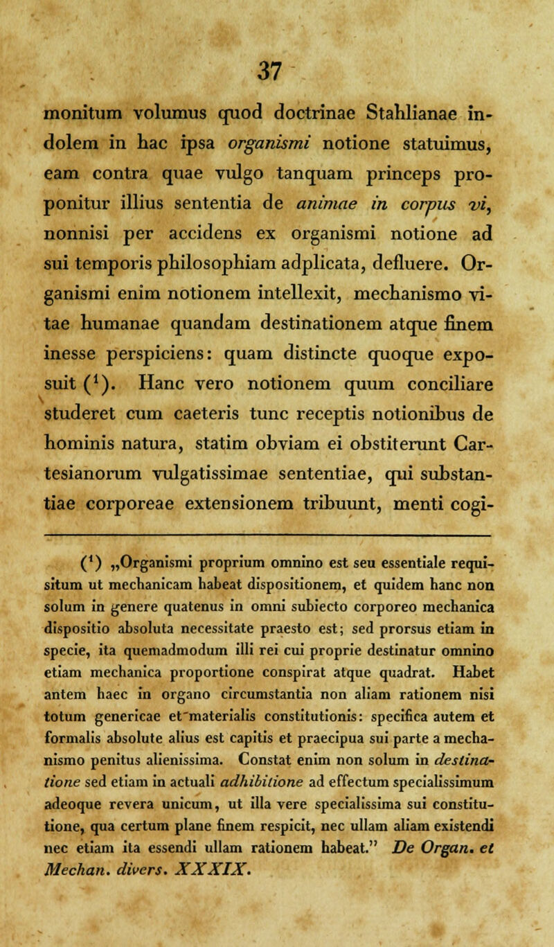 monitum volumus quod doctrinae Stahlianae in- dolem in hac ipsa organismi notione statuimus, eam contra quae vulgo tanquam princeps pro- ponitur illius sententia de animae in corpiis vi, nonnisi per accidens ex organismi notione ad sui temporis philosophiam adplicata, defluere. Or- ganismi enim notionem intellexit, mechanismo vi- tae humanae quandam destinationem atque finem inesse perspiciens: quam distincte quoque expo- suit (*). Hanc vero notionem quum conciliare studeret cum caeteris tunc receptis notionihus de hominis natura, statim obviam ei obstiterunt Car- tesianorum vulgatissimae sententiae, qui substan- tiae corporeae extensionem tribuunt, menti cogi- (*) „Organismi proprium omnino est seu essentiale requi- situm ut mechanicam habeat dispositionem, et quidem hanc non solum in genere quatenus in omni subiecto corporeo mechanica dispositio absoluta necessitate praesto est; sed prorsus etiam in specie, ita quemadmodum illi rei cui proprie destinatur omnino etiam mechanica proportione conspirat atque quadrat. Habet antem haec in organo circumstantia non aliam rationem nisi totum genericae efmaterialis constitutionis: specifica autem et formalis absolute alius est capitis et praecipua sui parte a mecha- nismo penitus alienissima. Constat enim non solum in deslina- tione sed etiam in actuali adhibilione ad effectum specialissimum adeoque revera unicum, ut illa vere specialissima sui constitu- tione, qua certum plane finem respicit, nec ullam aliam existendi nec etiam ita essendi ullam rationem habeat. De Organ. et Mechan. divers. XXXIX.