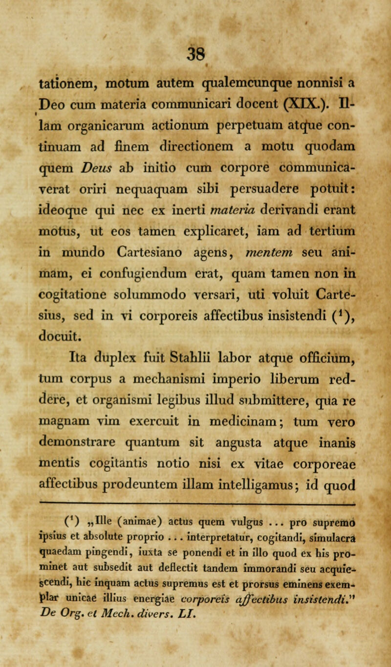 tationem, motum autem qualemcunque nonnisi a Deo cum materia communicari docent (XDX.). H- lam organicarum actionum perpetuam atque con- tinuam ad finem directionem a motu quodam quem Deus ab initio cum corpore communica- verat oriri nequaquam sibi persuadere potuit: ideoque qui nec ex inerti materia derivandi erant motus, ut eos tamen explicaret, iam ad tertium in mundo Cartesiano agens, mentem seu ani- mam, ei confugiendum erat, quam tamen non in cogitatione solummodo versari, uti voluit Carte- sius, sed in vi corporeis affectibus insistendi ('), docuit. Ita duplex fuit Stablii labor atque officium, tum corpus a mechanismi imperio liberum red- dere, et organismi legibus illud submittere, qua re magnam vim exercuit in medicinam; tum vero demonstrare quantum sit angusta atque inanis mentis cogitantis notio nisi ex vitae corporeae affectibus prodeuntem illam intelligamus; id quod (') „Hle (animae) actus quem vulgus ... pro supremo ipsius et absolute proprio ... interpretatur, cogitandi, simulacra quaedam pingendi, iuxta se ponendi et in illo quod ex his pro- minet aut subsedit aut deflectit tandem immorandi seu acquie- scendi, hic inquam actus supremus est et prorsus eminens exem- plar unicae illius energiae corporeis affectibus insistcndi. De Org. ei Mech. divers. LI.