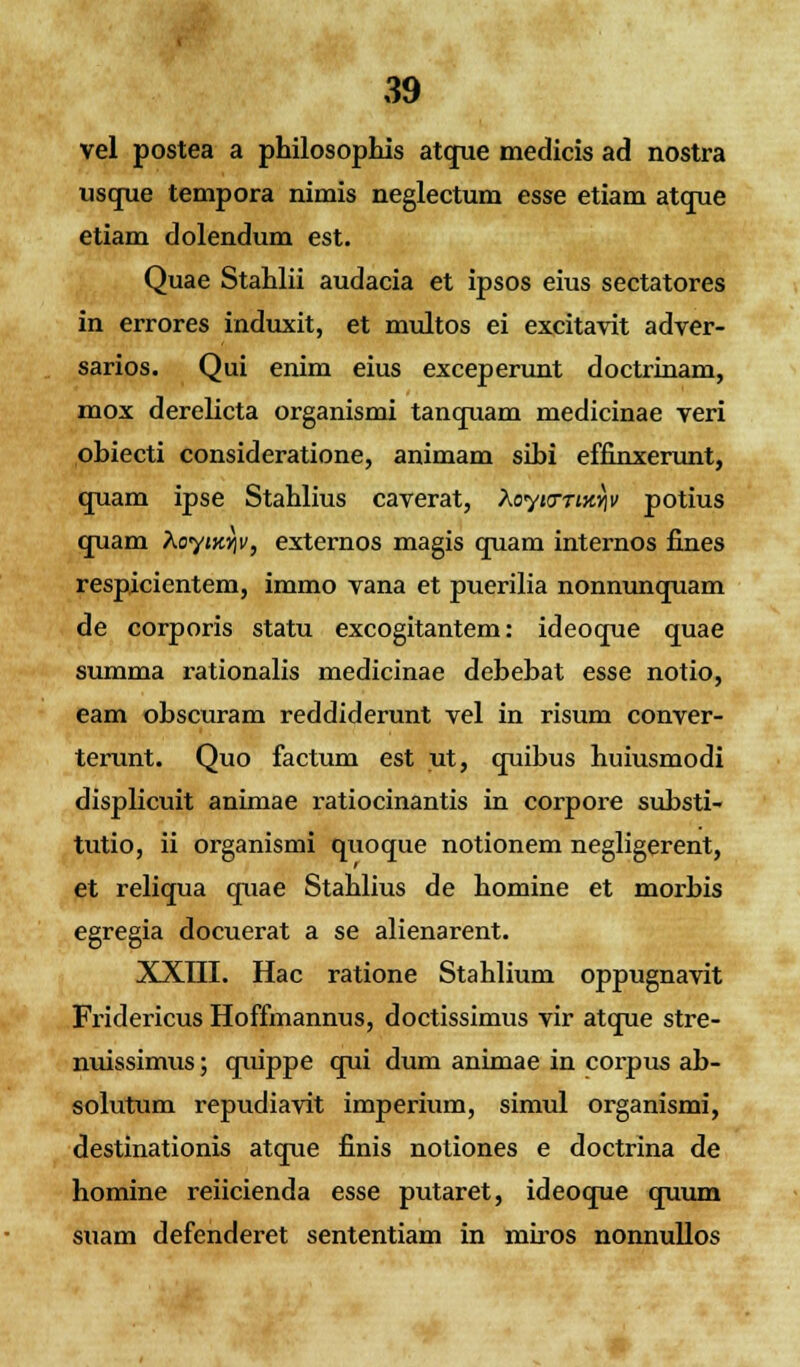 vel postea a philosophis atque medicis ad nostra usque tempora nimis neglectum esse etiam atque etiam dolendum est. Quae Stahlii audacia et ipsos eius sectatores in errores induxit, et multos ei excitavit adver- sarios. Qui enim eius exceperunt doctrinam, mox derelicta organismi tanquam medicinae veri pbiecti consideratione, animam sibi effinxerunt, quam ipse Stahlius caverat, Aoyjcnjt^ potius quam XoyiKYiv, externos magis cpiam internos fines respicicntem, immo vana et puerilia nonnunquam de corporis statu excogitantem: ideoque quae summa rationalis medicinae debebat esse notio, eam obscuram reddiderunt vel in risum conver- terunt. Quo factum est ut, cpiibus huiusmodi displicuit animae ratiocinantis in corpore substi- tutio, ii organismi quoque notionem negligerent, et reliqua quae Stahlius de homine et morbis egregia docuerat a se alienarent. XXIII. Hac ratione Stahlium oppugnavit Fridericus Hoffmannus, doctissimus vir atque stre- nuissimus; quippe qui dum animae in corpus ab- solutum repudiavit imperium, simul organismi, destinationis atque finis notiones e doctrina de homine reiicienda esse putaret, ideoque quum suam defenderet sententiam in miros nonnullos