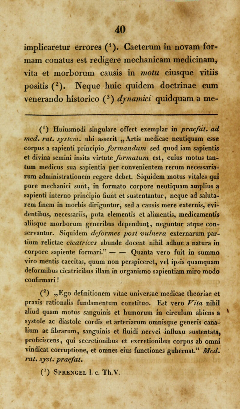 implicaretur errores ('). Caeteruni in novam for- mam conatus est redigere mechanicam medicinam, vita et morborum causis in motu eiusque vitiis positis (2). Neque huic quidem doctrinae cum venerando historico (3) djnamici quidquam a me- (') Huiusmodi singulare offert exemplar in praejat. ad med. rat. system. ubi asserit „Artis medicae neutiquam esse corpus a sapicnti T>Tmci\iio Jormandum sed quod iam sapientis et divina semini insita virtute Jormatum est, cuius motus tan- tum medicus sua sapientia per convenientem rerum necessaria- rum adminislrationem regere debet. Siquidem motus vitales qui pure mecbanici sunt, in formato corpore neutiquam amplius a sapienti interno principio fiunt et sustentantur, neque ad saluta- rem finem in morbis diriguntur, sed a causis mere externis, evi- dentibus, necessariis, puta elementis et alimentis, medicamcntis aliisque morborum gencribus dependunt, ncguntur atque con- servantur. Siquidem dijormes posl vulnera externarum par- tium relictae cicalrices abunde docent nihil adhuc a natura in corpore sapicnte formari. Quanta vero fuit in summo viro mentis caecitas, quum non perspiceret, vel ipsis quamquam deformibus cicatricibus illam in organismo sapientiam miro modo confirmari! ( ) „Ego definitionem vitae universae medicae theoriae et praxis rationalis fundamentum constituo. Est vero Vila nihil aliud quam motus sanguinis et humorum in circulum abiens a ' systole ac diastole cordis et arteriarum omnisque generis cana- lium ac fibrarum, sanguinis et fluidi nervei influxu sustentata, proficiscens, qui secretionibus et excretionibus corpus ab omni vindicat corruptione, et omnes eius functiones gubernat. Med. rat. sysl. praejat. C) Sprengel I. c. Th.V.