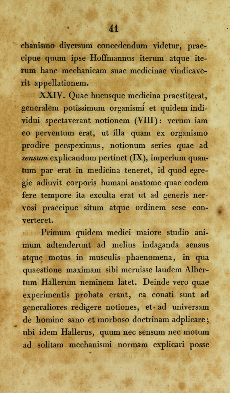 chanismo diversum concedendum videtur, prae- cipue quum ipse Hoffmannus iterum atque ite- rum hanc mechanicam suae medicinae vindicave- rit appellationem. XXIV. Quae hucusque medicina praestiterat, generalem potissimum organismi et quidem indi- vidui spectaverant notionem (VDI): verum iam eo perventum erat, ut illa quam ex organismo prodire perspeximus, notionum series quae ad sensum explicandum pertinet (IX), imperium quan- tum par erat in medicina teneret, id quod egre- gie adiuvit corporis humani anatome quae eodem fere tempore ita exculta erat ut ad generis ner- vosi praecipue situm atque ordinem sese con- verteret. Primum quidem medici maiore studio ani- mum adtenderunt ad melius indaganda sensus atque motus in musculis phaenomena, in qua quaestione maximam sibi meruisse laudem Alber- tum Hallerum neminem latet. Deinde vero quae experimentis probata erant, ea conati sunt ad generaliores redigere notiones, et- ad universam de homine sano et morboso doctrinam adplicare; ubi idem Hallerus, quum nec sensum nec motum ad solitam mechanismi normam explicari posse