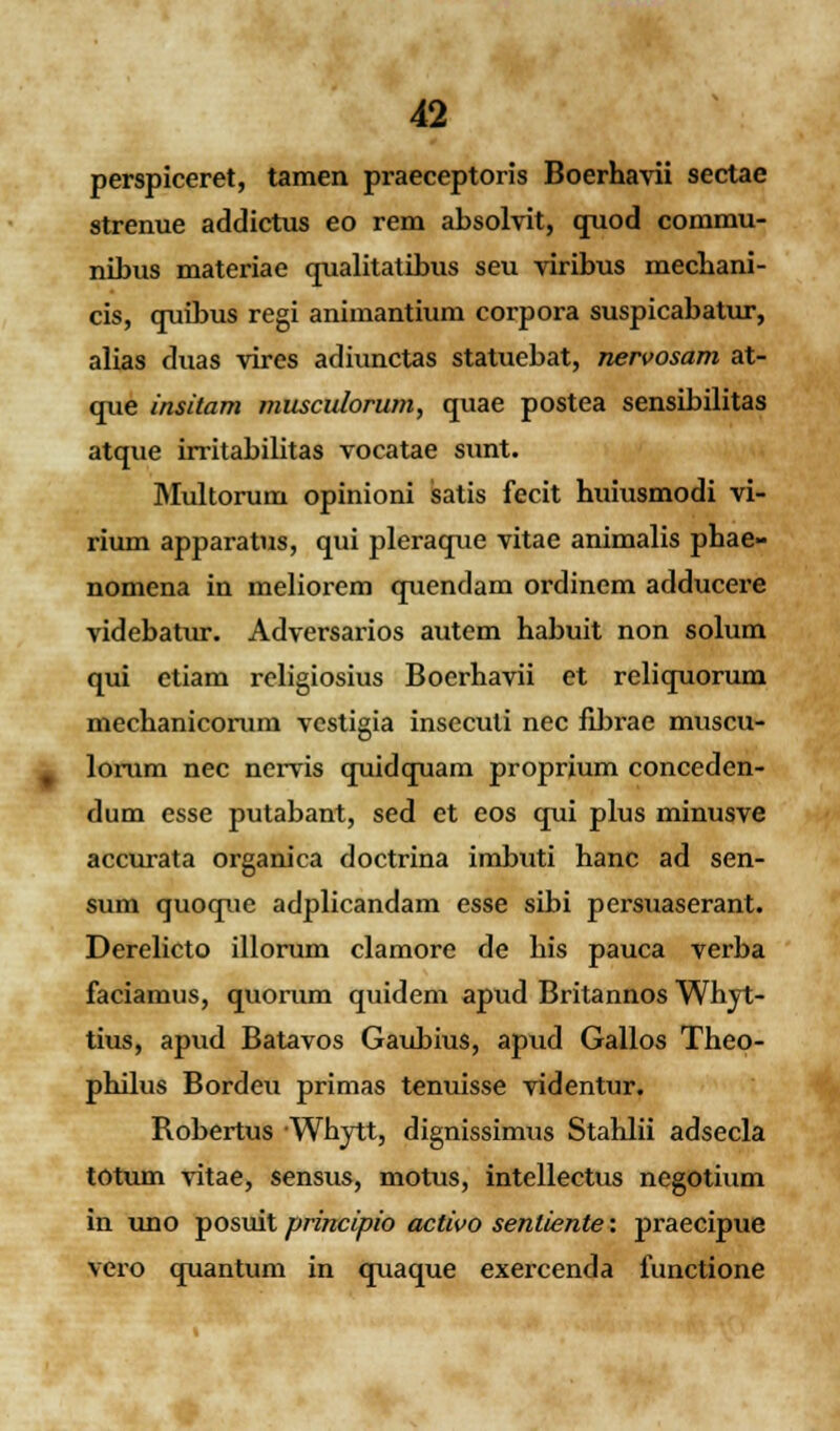 perspiceret, tamen praeceptoris Boerhavii sectae strenue addictus eo rem absolvit, quod commu- nibus materiae qualitatibus seu viribus mecbani- cis, quibus regi animantium corpora suspicabatur, alias duas vires adiunctas statuebat, nervosam at- que insitam musculorum, quae postea sensibilitas atque irritabilitas vocatae sunt. Multorurn opinioni satis fecit huiusmodi vi- rium apparatus, qui pleraque vitae animalis phae- nomena in meliorem quendam ordinem adducere videbatur. Adversarios autem habuit non solum qui etiam religiosius Boerhavii et reliquorum mechanicorurn vcstigia insecuti nec fibrae muscu- lorum nec nervis quidquam proprium conceden- dum esse putabant, sed et eos qui plus minusve accurata organica doctrina imbuti hanc ad sen- sum quoque adplicandam esse sibi persuaserant. Derelicto illorum clamore de his pauca verba faciamus, quorum quidem apud Britannos Whyt- tius, apud Batavos Gaubius, apud Gallos Theo- philus Bordeu primas tenuisse videntur. Robertus Whytt, dignissimus Stahlii adsecla totum vitae, sensus, motus, intellectus negotium in uno posuit principio activo sentiente: praecipue vero quantum in quaque exercenda functione