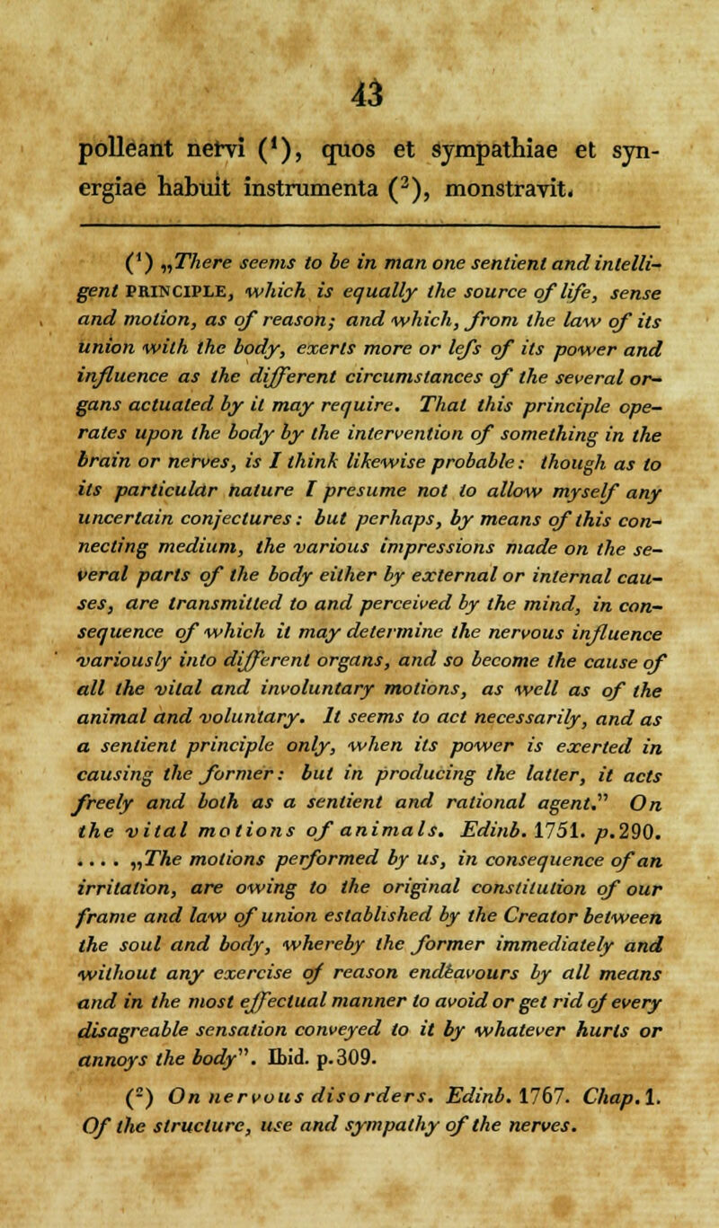 polleant nervi ('), quos et sympathiae et syn- ergiae habuit instrumenta (2), monstravit. (*) „T7iere seenis to be in man one sentient and intelli- gent PRINCIPLE, which is equally the source qflife, sense and molion, as of reason; and which, from the law qf its union with thc body, exerts more or lefs qf its power and influence as the different circumslances qf the several or~ gans actualed by it may require. That this principle ope- rates upon the body by the intervention of something in the brain or nerves, is I think likewise probable: though as to its particular nature l presume not lo allow myself any uncertain conjeclures: but perhaps, by means qfthis con- necting medium, the various impressions made on the se- veral parts qf the body either by external or inlernal cau- ses, are transmitted to and perceived by the mind, in con- sequence qf which il may determine the nervous injluence variously inlo differenl organs, and so become the cause qf all the vital and involuntary motions, as well as of the animal and voluntary. Il seems to act necessarily, and as a sentient principle only, when ils power is exerted in causing the former: but in producing the latler, it acts freely and bolh as a senlient and rational agent. On the vital motions of animals. Edinb. 1751. p.2Q0. .... „The molions performed by us, in consequence ofan irrilalion, are owing to the original constitulion of our frame and law qf union estabhshed by the Creator belween the soul and body, whereby the former immedialely and wilhout any exercise qf reason endeavours by all means and in the mosl effeclual manner lo avoidor get rid qf every disagreable sensation conveyed to it by whatever hurls or annoys the body. Jbid. p.309. (2) On nervous disorders. Edinb. 1767. Chap.l. Of the slructure, use and sympathy qflhe nerves.