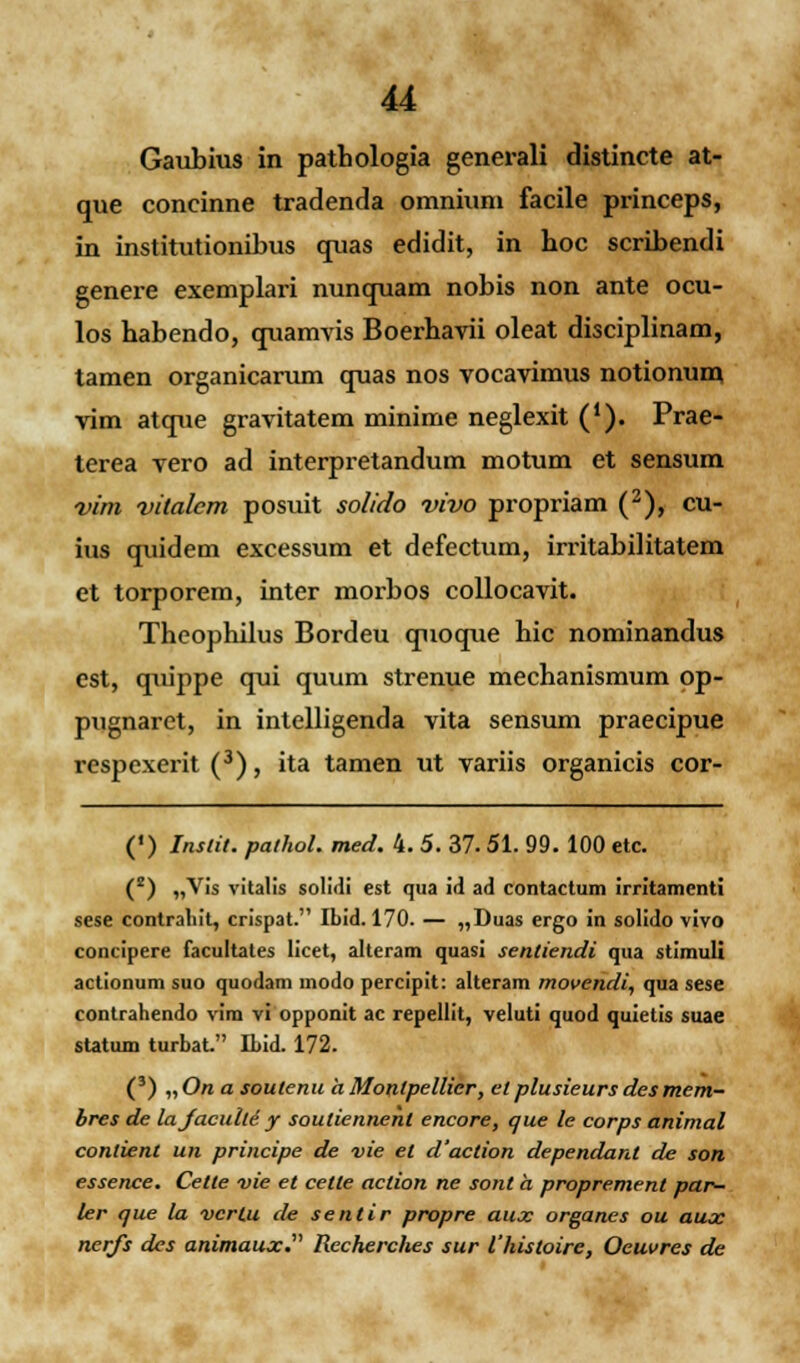 u Gaubius in pathologia generali distincte at- que concinne tradenda omniuni facile princeps, in institutionibus quas edidit, in hoc scribendi genere exemplari nunquam nobis non ante ocu- los habendo, quamvis Boerhavii oleat disciplinam, tamen organicarum quas nos vocavimus notionum vim atque gravitatem minime neglexit ('). Prae- terea vero ad interpretandum motum et sensum vim vitalcm posuit solido vivo propriam (2), cu- ius quidem excessum et defectum, irritabilitatem et torporem, inter morbos collocavit. Theophilus Bordeu quoque hic nominandus est, quippe qui quum strenue mechanismum op- pugnaret, in intelligenda vita sensum praecipue respexerit (3), ita tamen ut variis organicis cor- (') Inslit. palhol. med. 4. 5. 37.51. 99. 100 etc. (2) „Vis vitalis solidi est qua id ad contactum irritamenti sese contraliit, crispat. Ibid. 170. — „Duas ergo in solido vivo concipere facultates licet, alteram quasi sentiendi qua stimuli actionum suo quodam modo percipit: alteram movendi, qua sese contrahendo vim vi opponit ac repellit, veluti quod quietis suae statum turbat. ILid. 172. (3) „On a soutenu a Monlpellicr■, et plusieurs desmem- bres de lajaculti y souliennenl encore, que le corps animal contient un principe de vie et d'aclion dependant de son essence. Cetle vie et cetle aclion ne sont a proprement par- ler que la vcrlu de sentir propre aux organes ou aux nerfs des animaux. Recherches sur 1'histoire, Oeuvres de