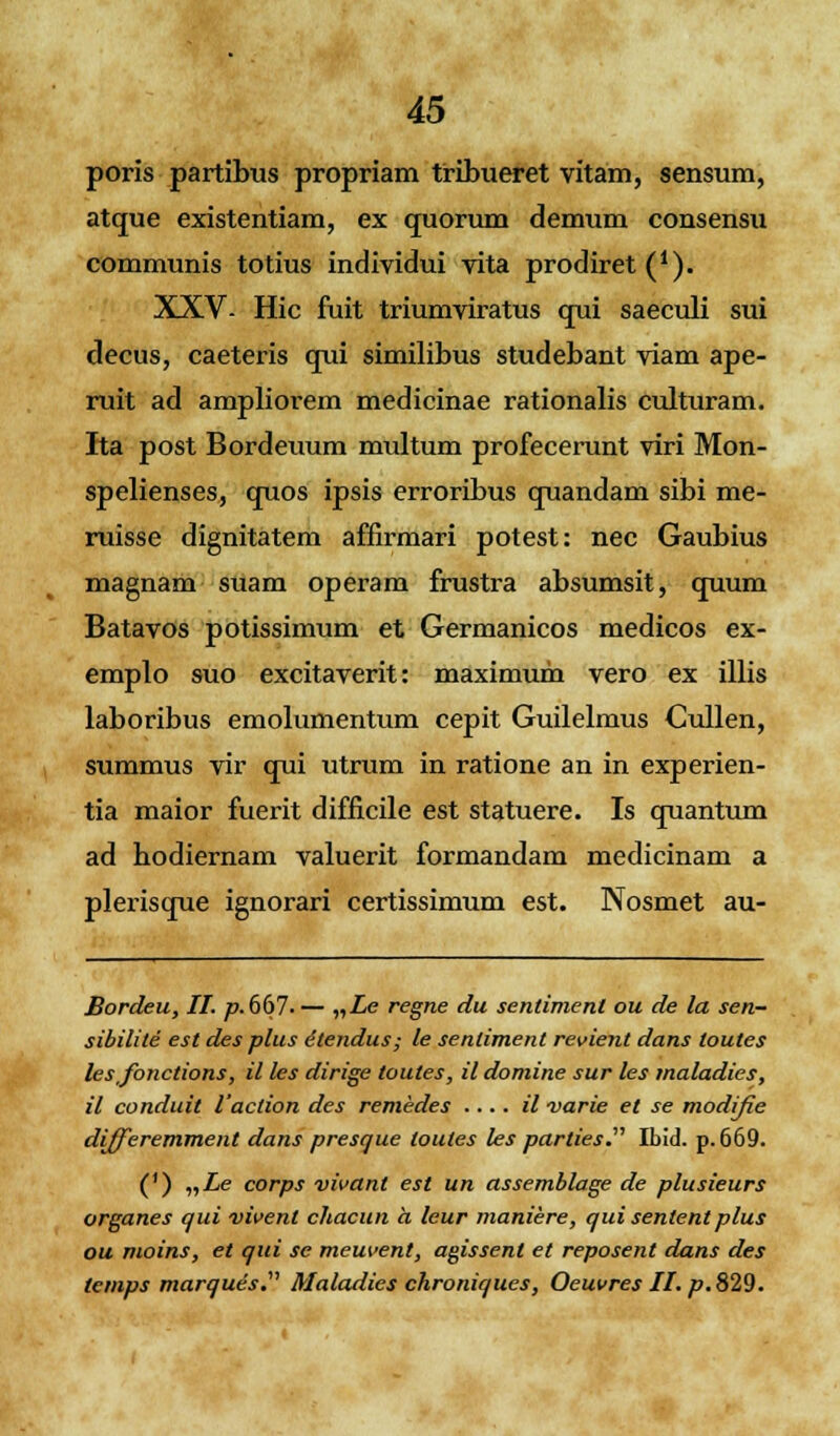 poris partibus propriam tribueret vitam, sensum, atque existentiam, ex quorum demum consensu communis totius individui vita prodiret^1). XXV- Hic fuit triumviratus qui saeculi sui decus, caeteris qui similibus studebant viam ape- ruit ad ampliorem medicinae rationalis culturam. Ita post Bordeuum multum profecerunt viri Mon- spelienses, quos ipsis erroribus quandam sibi me- ruisse dignitatem affirmari potest: nec Gaubius magnam suam operam frustra absumsit, quum Batavos potissimum et Germanicos medicos ex- emplo suo excitaverit: maximum vero ex illis laboribus emolumentum cepit Guilelmus Cullen, summus vir qui utrum in ratione an in experien- tia maior fuerit difficile est statuere. Is quantum ad hodiernam valuerit formandam medicinam a plerisque ignorari certissimum est. Nosmet au- Bordeu, II. p.6(>7. — nLe regne du senliment ou de la sen- sibilite est des plus etendus; le senlimenl revient dans loules les fonctions, il les dirige loules, il domine sur les maladies, il conduit Vaclion des remedes .... il varie el se modifie dijfieremment dans presque loutes les parties. Ibid. p. 669. (') „Le corps vivanl est un assemblage de plusieurs organes qui vivenl chacun a leur maniere, qui sententplus ou moins, et qui se meuvent, agissent et reposent dans des temps marques.1' Maladies chroniques, Oeuvres II. p. 829.