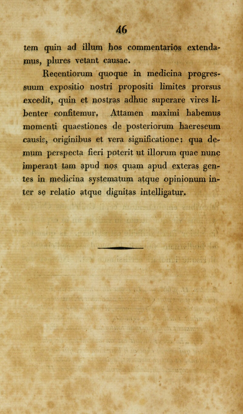 tera quin ad illura hos commentarios extenda- mus, plures vetant causae. Recentiorum quoque in medicina progres- suum expositio nostri propositi limites prorsus excedit, quin et nostras adhuc superare vires li- benter confitemur, Attamen maximi habemus momenti quaestiones de posteriorum haereseum causie, originihus et vera significatione z qua de- mum perspecta fieri poterit ut illorum quae nunc imperant tam apud nos quam apud exteras gen- tes in medicina systematum atque opinionum in- ter se relatio atque dignitas intelligatur.