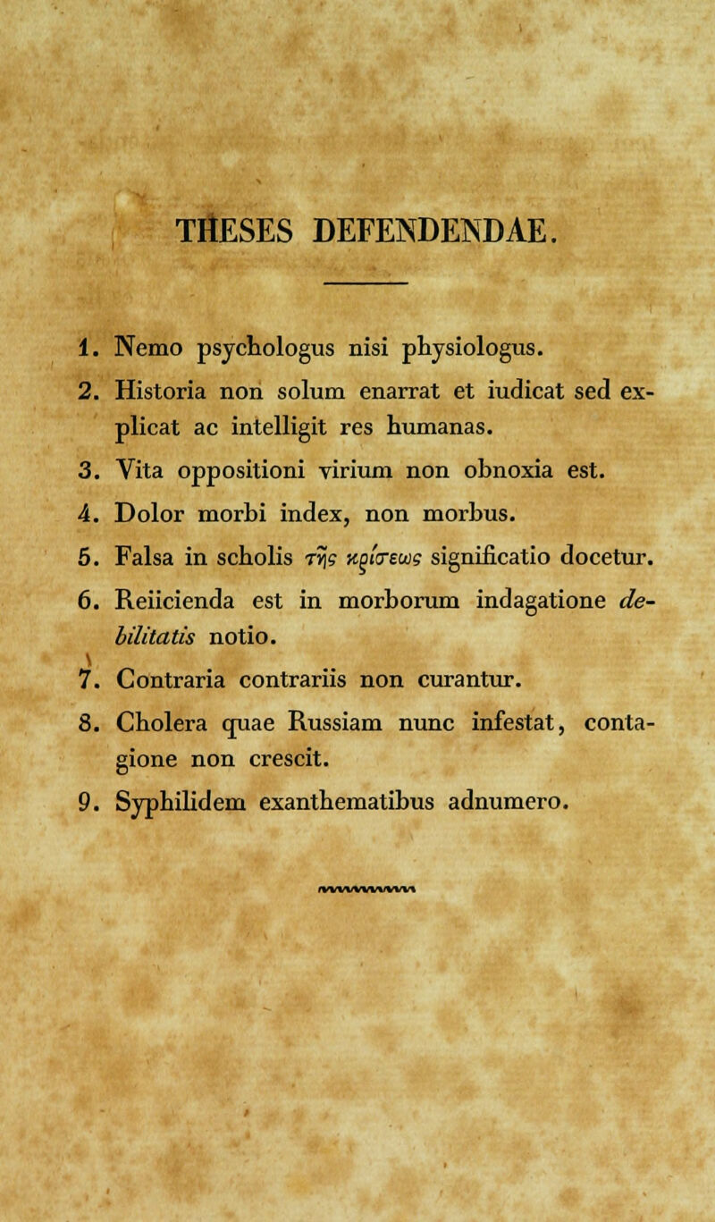THESES DEFEISDENDAE. 1. Nemo psychologus nisi physiologus. 2. Historia non solum enarrat et iudicat sed ex- plicat ac intelligit res humanas. 3. Vita oppositioni virium non obnoxia est. 4. Dolor morbi index, non morbus. 5. Falsa in scholis tjjs KQivewg significatio docetur. 6. Reiicienda est in morborum indagatione de- bilitatis notio. 7. Contraria contrariis non curantur. 8. Cholera quae Russiam nunc infestat, conta- gione non crescit. 9. Syphilidem exanthematibus adnumero. mwlmwm