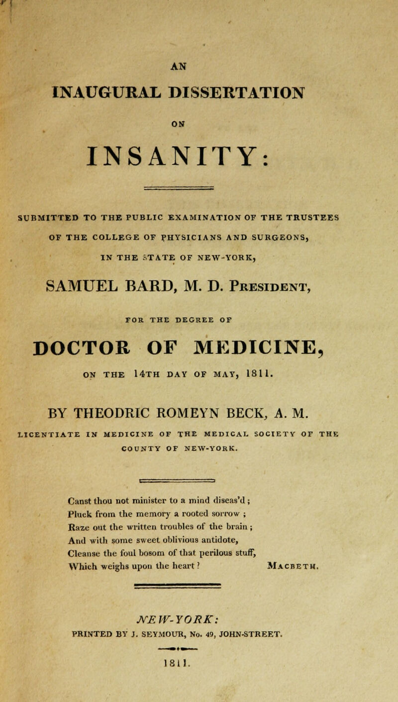 AN INAUGURAL DISSERTATION ON INSANITY: SUBMITTED TO THE PUBLIC EXAMINATION Or THE TRUSTEES OF THE COLLEGE OF PHYSICIANS AND SURGEONS, IN THE JTATE OF NEW-YORK, SAMUEL BARD, M. D. President, FOR THE DECREE OF DOCTOR OF MEDICINE, ON THE 14TH DAY OF MAY, 1811. BY THEODRIC ROMEYN BECK, A. M. LICENTIATE IN MEDICINE OF THE MEDICAL SOCIETY OF THE COUNTY OF NEW-YORK. Canst thou not minister to a mind diseas'd ; Pluck from the memory a rooted sorrow ; Raze out the written troubles of the brain ; And with some sweet oblivious antidote, Cleanse the foul hosom of that perilous stuff, Which weighs upon the heart ? Macbeth. JVEW-YORK: PRINTED BY J. SEYMOUR, No. 49, JOHN-STREET. 1811.