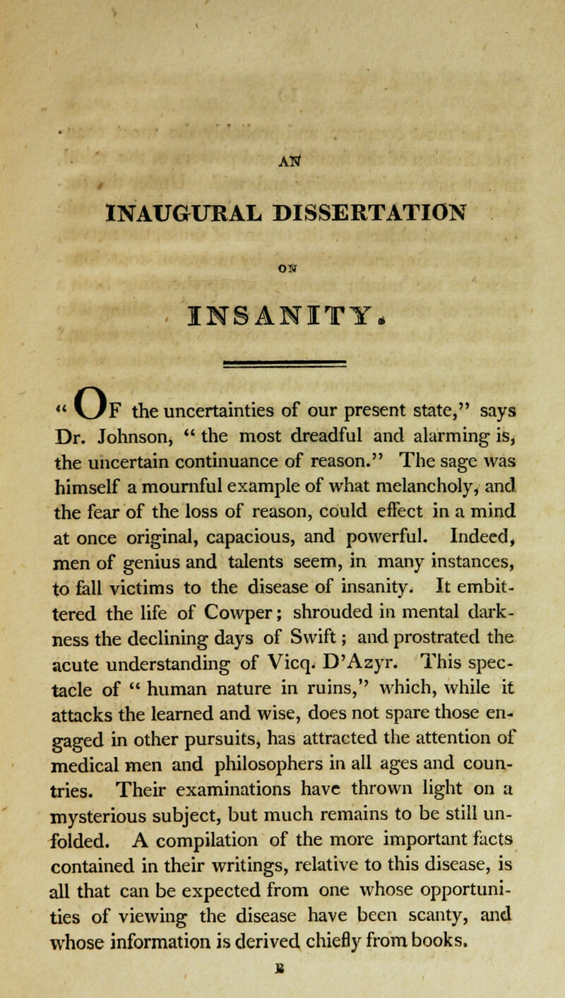 Arf t INAUGURAL DISSERTATION ON INSANITY o. 'F the uncertainties of our present state, says Dr. Johnson*  the most dreadful and alarming is, the uncertain continuance of reason. The sage was himself a mournful example of what melancholy, and the fear of the loss of reason, could effect in a mind at once original, capacious, and powerful. Indeed, men of genius and talents seem, in many instances, to fall victims to the disease of insanity. It embit- tered the life of Cowper; shrouded in mental dark- ness the declining days of Swift; and prostrated the acute understanding of Vicq. D'Azyr. This spec- tacle of  human nature in ruins,'' which, while it attacks the learned and wise, does not spare those en- gaged in other pursuits, has attracted the attention of medical men and philosophers in all ages and coun- tries. Their examinations have thrown light on a mysterious subject, but much remains to be still un- folded. A compilation of the more important facts contained in their writings, relative to this disease, is all that can be expected from one whose opportuni- ties of viewing the disease have been scanty, and whose information is derived chiefly from books.