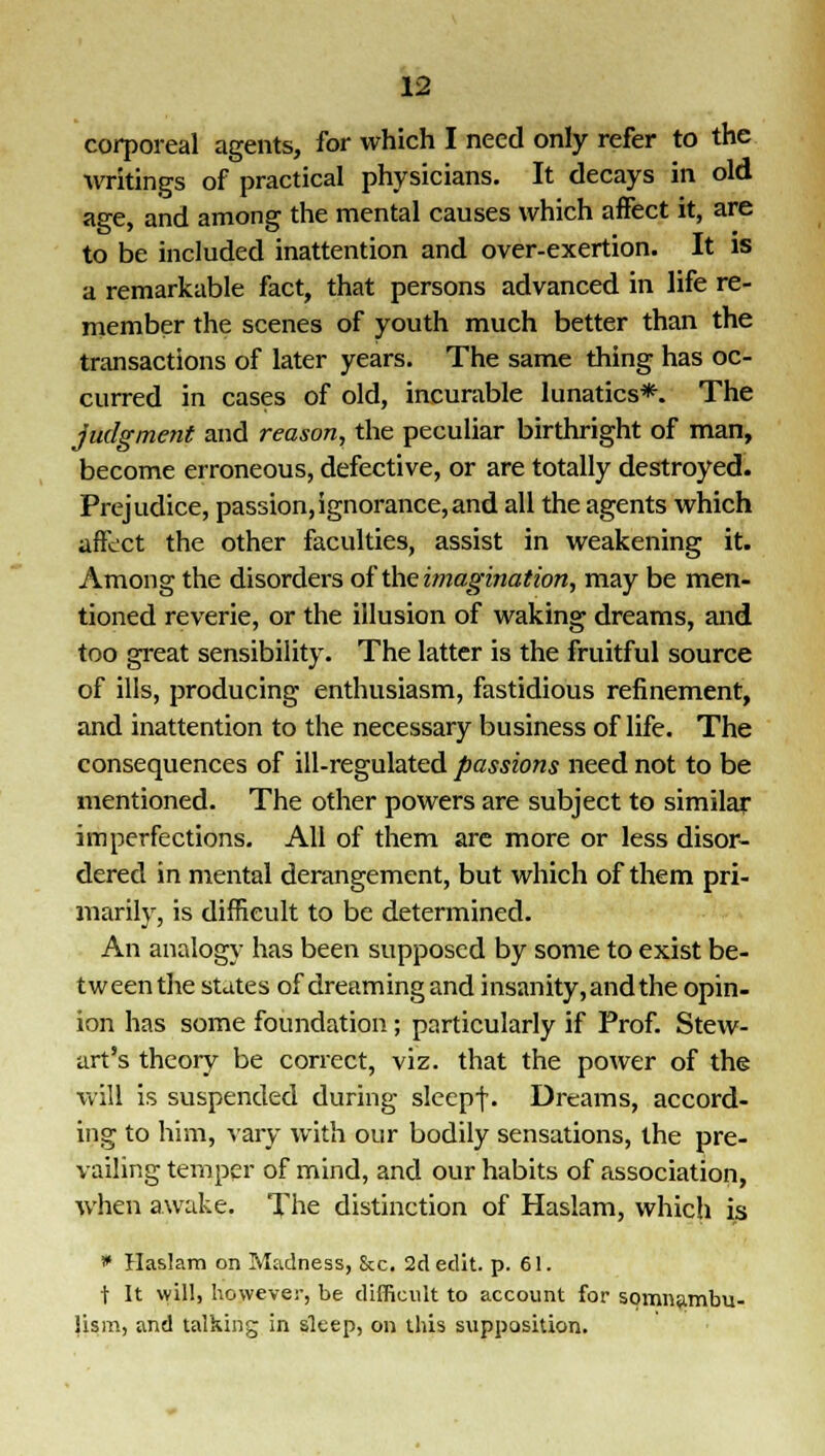 corporeal agents, for which I need only refer to the writings of practical physicians. It decays in old age, and among the mental causes which affect it, are to be included inattention and over-exertion. It is a remarkable fact, that persons advanced in life re- member the scenes of youth much better than the transactions of later years. The same thing has oc- curred in cases of old, incurable lunatics*. The judgment and reason, the peculiar birthright of man, become erroneous, defective, or are totally destroyed. Prejudice, passion,ignorance,and all the agents which affect the other faculties, assist in weakening it. Among the disorders of'theimagination, may be men- tioned reverie, or the illusion of waking dreams, and too great sensibility. The latter is the fruitful source of ills, producing enthusiasm, fastidious refinement, and inattention to the necessary business of life. The consequences of ill-regulated passions need not to be mentioned. The other powers are subject to similar imperfections. All of them are more or less disor- dered in mental derangement, but which of them pri- marily, is difficult to be determined. An analogy has been supposed by some to exist be- tween the states of dreaming and insanity, and the opin- ion has some foundation; particularly if Prof. Stew- art's theory be correct, viz. that the power of the will is suspended during sleepf. Dreams, accord- ing to him, vary with our bodily sensations, the pre- vailing temper of mind, and our habits of association, when awake. The distinction of Haslam, which is * Haslam on Madness, &c. 2d edit. p. 61. t It will, however, be difficult to account for somnambu- lism, and talking in sleep, on this supposition.