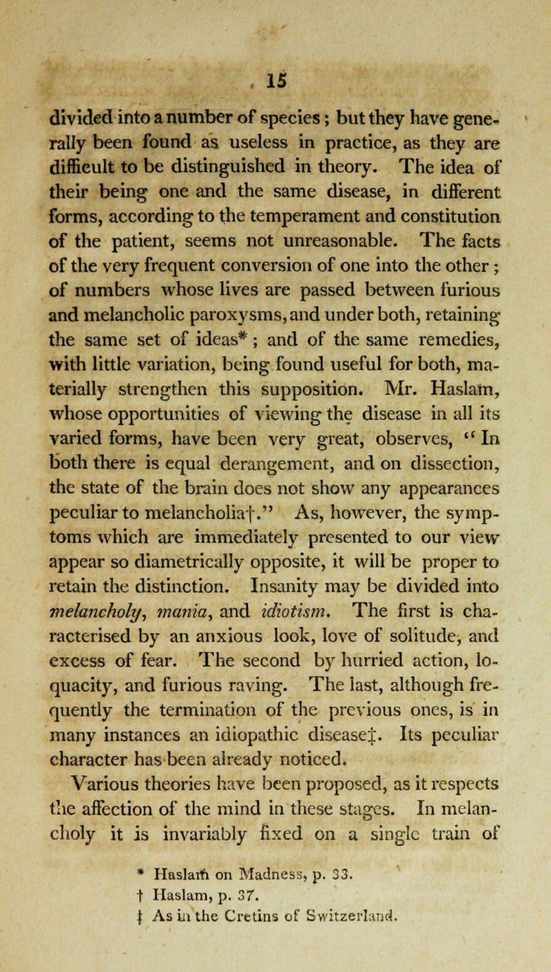 divided into a number of species; but they have gene- rally been found as useless in practice, as they are difficult to be distinguished in theory. The idea of their being one and the same disease, in different forms, according to the temperament and constitution of the patient, seems not unreasonable. The facts of the very frequent conversion of one into the other; of numbers whose lives are passed between furious and melancholic paroxysms, and under both, retaining the same set of ideas*; and of the same remedies, with little variation, being found useful for both, ma- terially strengthen this supposition. Mr. Haslam, whose opportunities of viewing the disease in all its varied forms, have been very great, observes,  In both there is equal derangement, and on dissection, the state of the brain does not show any appearances peculiar to melancholiaf. As, however, the symp- toms which are immediately presented to our view appear so diametrically opposite, it will be proper to retain the distinction. Insanity may be divided into melancholy, mania, and idiotism. The first is cha- racterised by an anxious look, love of solitude, and excess of fear. The second by hurried action, lo- quacity, and furious raving. The last, although fre- quently the termination of the previous ones, is in many instances an idiopathic disease^:. Its peculiar character has been already noticed. Various theories have been p2-oposed, as it respects the affection of the mind in these stages. In melan- choly it is invariably fixed on a single train of * Haslarh on Madness, p. 33. t Haslam, p. 37. \ As iii the Cretins of Switzerland.