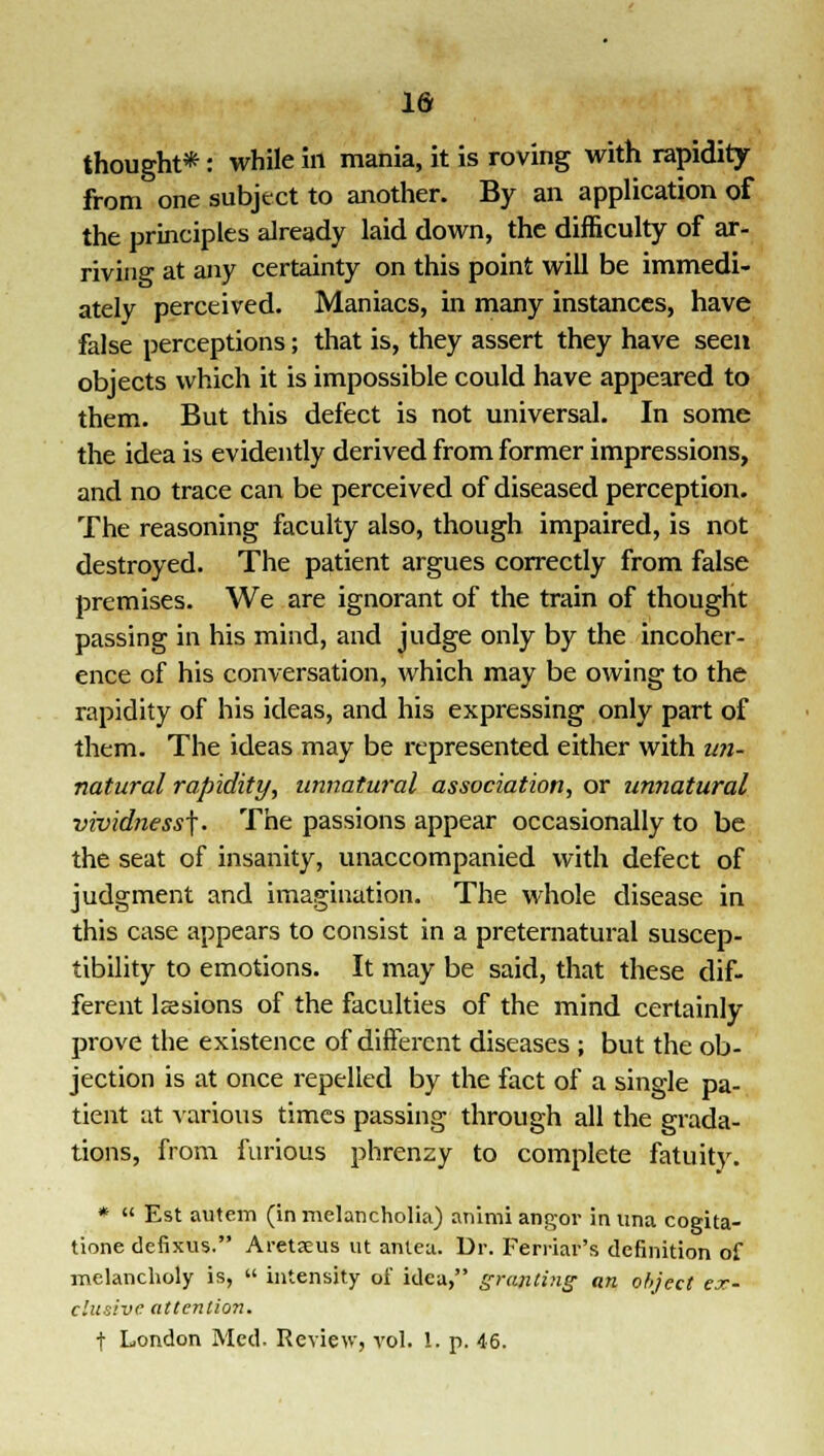 thought*: while in mania, it is roving with rapidity from one subject to another. By an application of the principles already laid down, the difficulty of ar- riving at any certainty on this point will be immedi- ately perceived. Maniacs, in many instances, have false perceptions; that is, they assert they have seen objects which it is impossible could have appeared to them. But this defect is not universal. In some the idea is evidently derived from former impressions, and no trace can be perceived of diseased perception. The reasoning faculty also, though impaired, is not destroyed. The patient argues correctly from false premises. We are ignorant of the train of thought passing in his mind, and judge only by the incoher- ence of his conversation, which may be owing to the rapidity of his ideas, and his expressing only part of them. The ideas may be represented either with un- natural rapidity, unnatural association, or unnatural vividness^. The passions appear occasionally to be the seat of insanity, unaccompanied with defect of judgment and imagination. The whole disease in this case appears to consist in a preternatural suscep- tibility to emotions. It may be said, that these dif- ferent lsesions of the faculties of the mind certainly prove the existence of different diseases ; but the ob- jection is at once repelled by the fact of a single pa- tient at various times passing through all the grada- tions, from furious phrenzy to complete fatuity. *  Est autem (in melancholia) animi angor in una cogita- tione defixus. Aretjeus ut antea. Dr. Ferriar's definition of melancholy is,  intensity of idea, granting an object ex- clusive attention. t London Med. Review, vol. 1. p. 46.