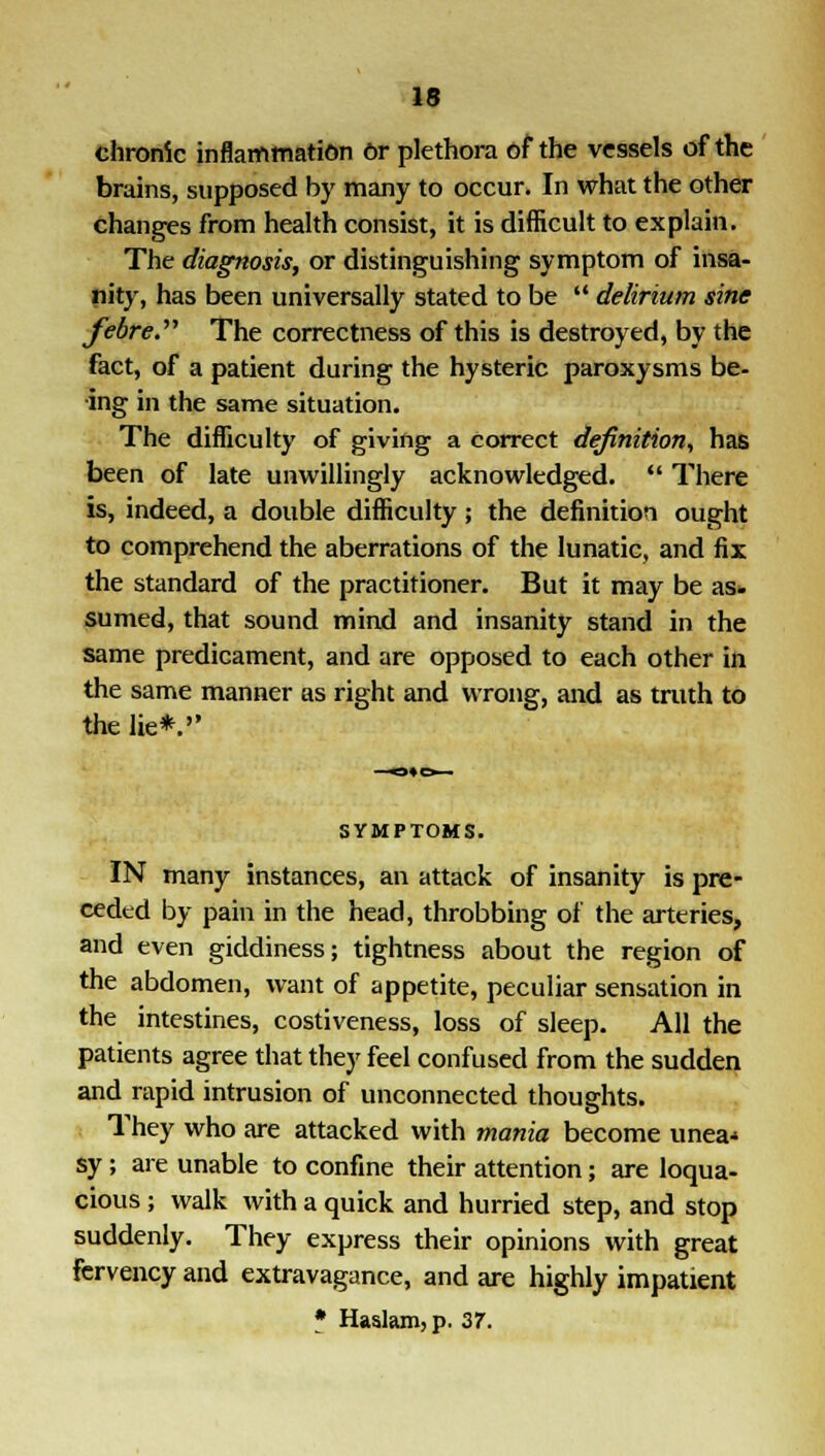 chronic inflammation Or plethora of the vessels of the brains, supposed by many to occur. In what the other changes from health consist, it is difficult to explain. The diagnosis, or distinguishing symptom of insa- nity, has been universally stated to be  delirium sine febre. The correctness of this is destroyed, by the fact, of a patient during the hysteric paroxysms be- ing in the same situation. The difficulty of giving a correct definition, has been of late unwillingly acknowledged.  There is, indeed, a double difficulty ; the definition ought to comprehend the aberrations of the lunatic, and fix the standard of the practitioner. But it may be as- sumed, that sound mind and insanity stand in the same predicament, and are opposed to each other in the same manner as right and wrong, and as truth to the lie*. SYMPTOMS. IN many instances, an attack of insanity is pre- ceded by pain in the head, throbbing of the arteries, and even giddiness; tightness about the region of the abdomen, want of appetite, peculiar sensation in the intestines, costiveness, loss of sleep. All the patients agree that they feel confused from the sudden and rapid intrusion of unconnected thoughts. They who are attacked with mania become unea< sy; are unable to confine their attention; are loqua- cious ; walk with a quick and hurried step, and stop suddenly. They express their opinions with great fervency and extravagance, and are highly impatient