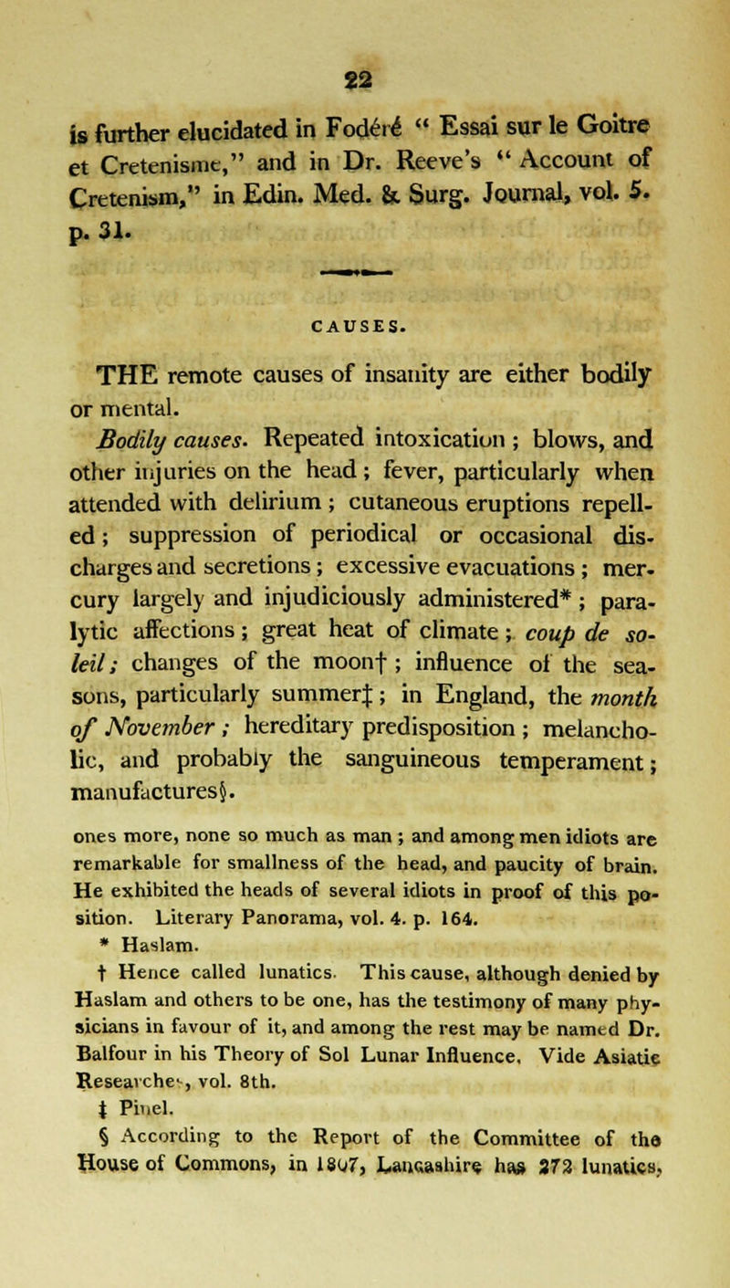 is further elucidated in Fodere  Essai sur le Goitre et Cretenismc, and in Dr. Reeve's «' Account of Crttenism, in Edin. Med. & Surg. Journal, vol. 5. p. 31. CAUSES. THE remote causes of insanity are either bodily or mental. Bodily causes. Repeated intoxication ; blows, and other injuries on the head ; fever, particularly when attended with delirium ; cutaneous eruptions repell- ed ; suppression of periodical or occasional dis- charges and secretions; excessive evacuations; mer- cury largely and injudiciously administered* ; para- lytic aifections; great heat of climate ; coup de so- ldi ; changes of the moonf; influence of the sea- sons, particularly summerj; in England, the month of November ; hereditary predisposition ; melancho- lic, and probably the sanguineous temperament; manufactures^. ones more, none so much as man ; and among men idiots are remarkable for smallness of the head, and paucity of brain. He exhibited the heads of several idiots in proof of this po- sition. Literary Panorama, vol. 4. p. 164. • Haslam. t Hence called lunatics. This cause, although denied by Haslam and others to be one, has the testimony of many phy- sicians in favour of it, and among the rest may be namtd Dr. Balfour in his Theory of Sol Lunar Influence, Vide Asiatic Researches vol. 8th. X Pi'iel. § According to the Report of the Committee of tho House of Commons, in 1807, Lancashire has 372 lunatics..