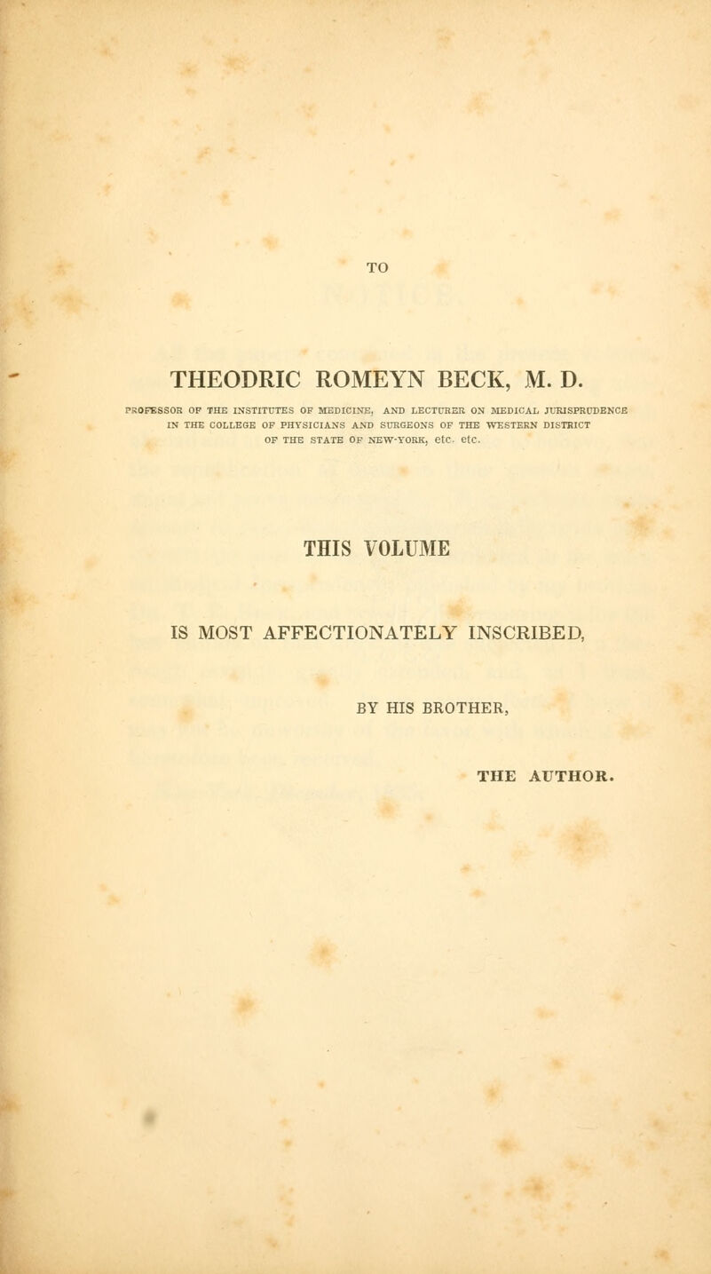 TO THEODRIC ROMEYN BECK, M. D. PROFESSOR OF THE INSTITUTES OF MEDICINE, AND LECTURER ON MEDICAL JURISPRUDENCE IN THE COLLEGE OF PHYSICIANS AND SURGEONS OF THE WESTERN DISTRICT OF THE STATE OF NEW-YORK, etC. etC. THIS VOLUME IS MOST AFFECTIONATELY INSCRIBED, BY HIS BROTHER, THE AUTHOR.