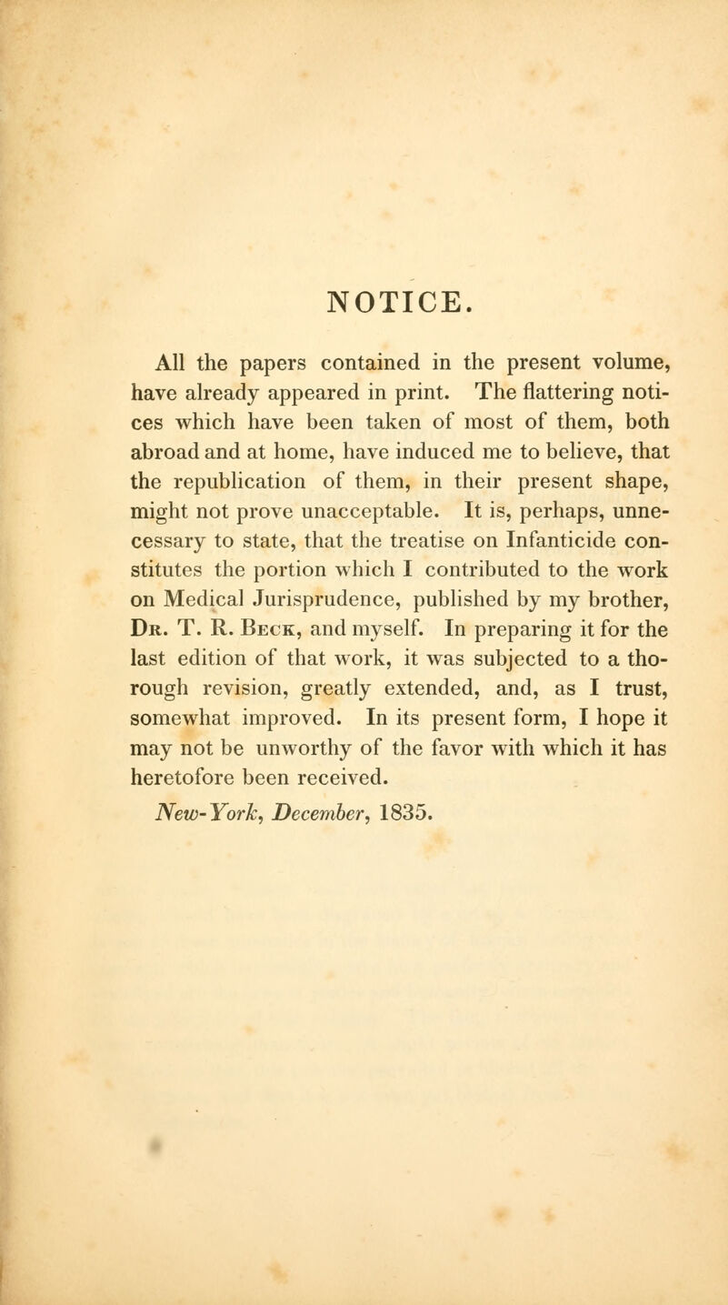 NOTICE. All the papers contained in the present volume, have already appeared in print. The flattering noti- ces which have been taken of most of them, both abroad and at home, have induced me to believe, that the republication of them, in their present shape, might not prove unacceptable. It is, perhaps, unne- cessary to state, that the treatise on Infanticide con- stitutes the portion which I contributed to the work on Medical Jurisprudence, published by my brother, Dr. T. R. Beck, and myself. In preparing it for the last edition of that work, it was subjected to a tho- rough revision, greatly extended, and, as I trust, somewhat improved. In its present form, I hope it may not be unworthy of the favor with which it has heretofore been received. New-York, December, 1835.