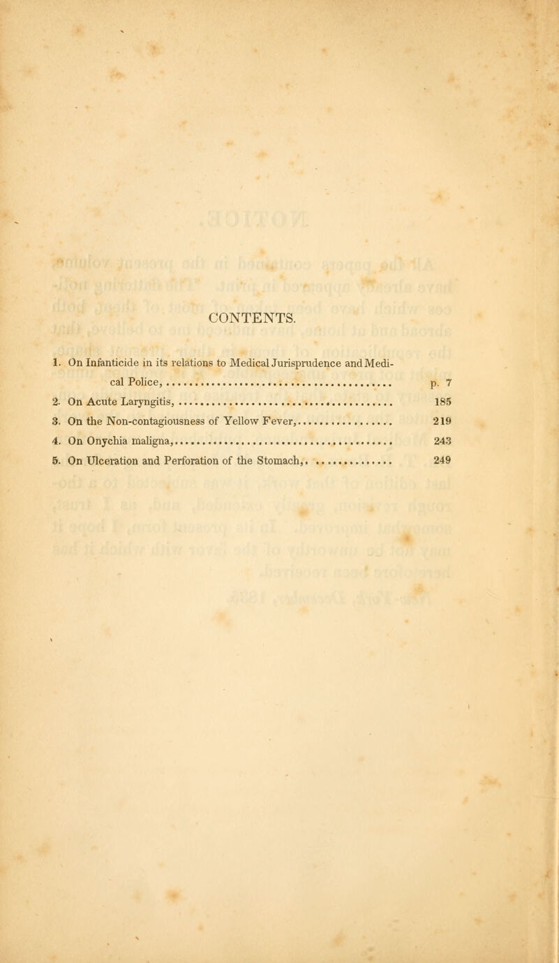 CONTENTS. 1. On Infanticide in its relations to MedicalJurisprudence and Medi- cal Police, p. 7 2. On Acute Laryngitis, 185 3. On the Non-contagiousness of Yellow Fever, 219 4. On Onychia maligna, 243 5. On Ulceration and Perforation of the Stomach, 249