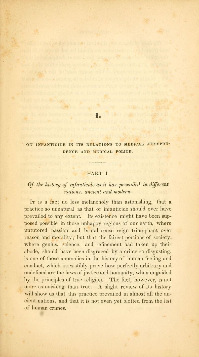 ON INFANTICIDE IN ITS RELATIONS TO MEDICAL JURISPRU- DENCE AND MEDICAL POLICE. PART I. Of the history of infanticide as it has prevailed in different nations, ancient and modern. It is a fact no less melancholy than astonishing, that a practice so unnatural as that of infanticide should ever have prevailed to any extent. Its existence might have been sup- posed possible in those unhappy regions of our earth, where untutored passion and brutal sense reign triumphant over reason and morality; but that the fairest portions of society, where genius, science, and refinement had taken up their abode, should have been disgraced by a crime so disgusting, is one of those anomalies in the history of human feeling and conduct, which irresistibly prove how perfectly arbitrary and undefined are the laws of justice and humanity, when unguided by the principles of true religion. The fact, however, is not more astonishing than true. A slight review of its history will show us that this practice prevailed in almost all the an- cient nations, and that it is not even yet blotted from the list of human crimes.
