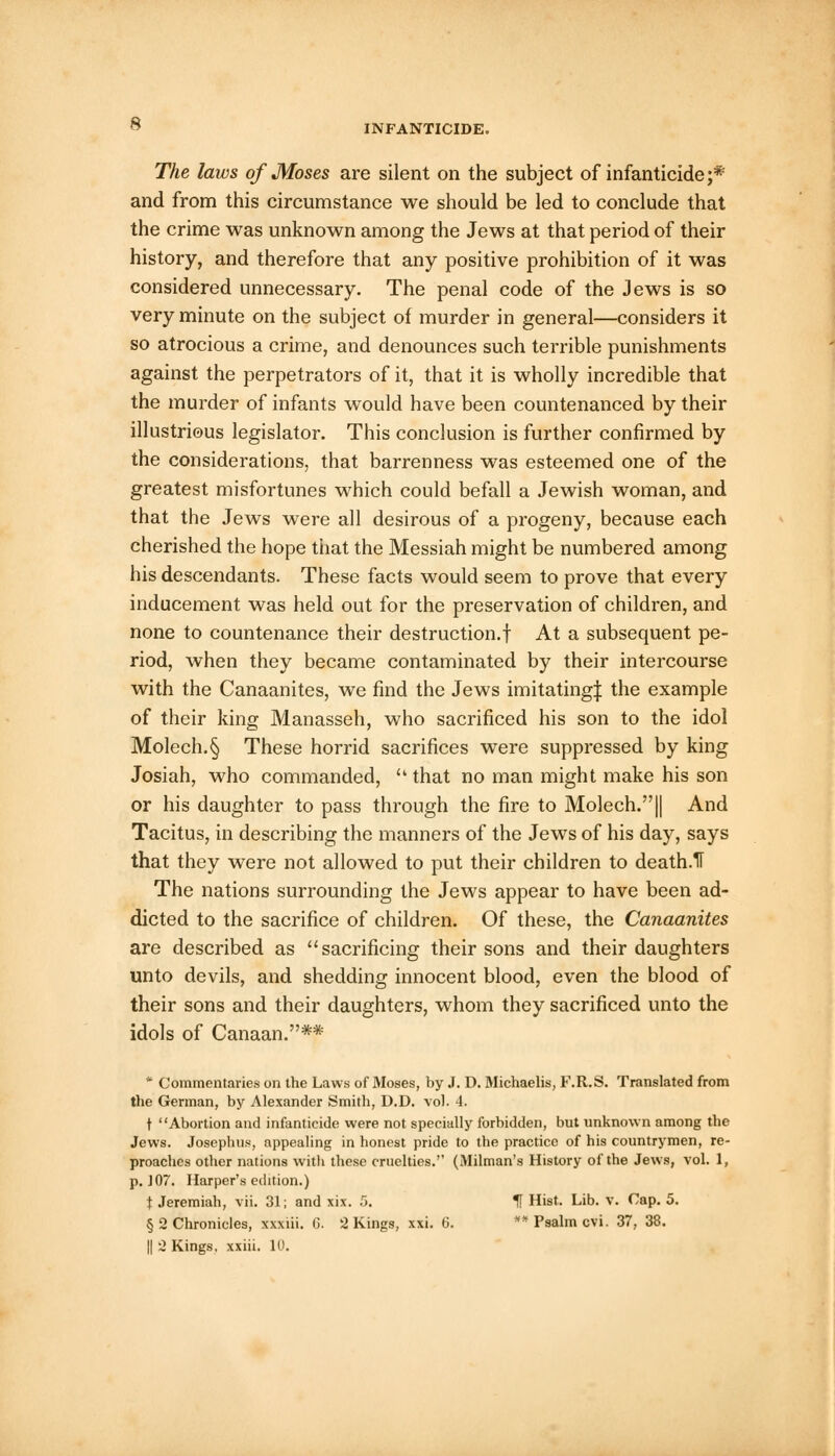 The laws of Moses are silent on the subject of infanticide;* and from this circumstance we should be led to conclude that the crime was unknown among the Jews at that period of their history, and therefore that any positive prohibition of it was considered unnecessary. The penal code of the Jews is so very minute on the subject of murder in general—considers it so atrocious a crime, and denounces such terrible punishments against the perpetrators of it, that it is wholly incredible that the murder of infants would have been countenanced by their illustrious legislator. This conclusion is further confirmed by the considerations, that barrenness was esteemed one of the greatest misfortunes which could befall a Jewish woman, and that the Jews were all desirous of a progeny, because each cherished the hope that the Messiah might be numbered among his descendants. These facts would seem to prove that every inducement was held out for the preservation of children, and none to countenance their destruction.! At a subsequent pe- riod, when they became contaminated by their intercourse with the Canaanites, we find the Jews imitating^ the example of their king Manasseh, who sacrificed his son to the idol Molech.§ These horrid sacrifices were suppressed by king Josiah, who commanded,  that no man might make his son or his daughter to pass through the fire to Molech.|| And Tacitus, in describing the manners of the Jews of his day, says that they were not allowed to put their children to death.1T The nations surrounding the Jews appear to have been ad- dicted to the sacrifice of children. Of these, the Canaanites are described as sacrificing their sons and their daughters unto devils, and shedding innocent blood, even the blood of their sons and their daughters, whom they sacrificed unto the idols of Canaan.** * Commentaries on the Laws of Moses, by J. D. Michaelis, F.R.S. Translated from the German, by Alexander Smith, D.D. vol. 4. t Abortion and infanticide were not specially forbidden, but unknown among the Jews. Josephus, appealing in honest pride to the practice of his countrymen, re- proaches other nations with these cruelties. (Milman's History of the Jews, vol. 1, p. JOT. Harper's edition.) t Jeremiah, vii. 31; and xix. 5. H Hist. Lib. v. Cap. 5. § 2 Chronicles, xxxiii. G. 2 Kings, xxi. 6. ** Psalm cvi. 37, 38.
