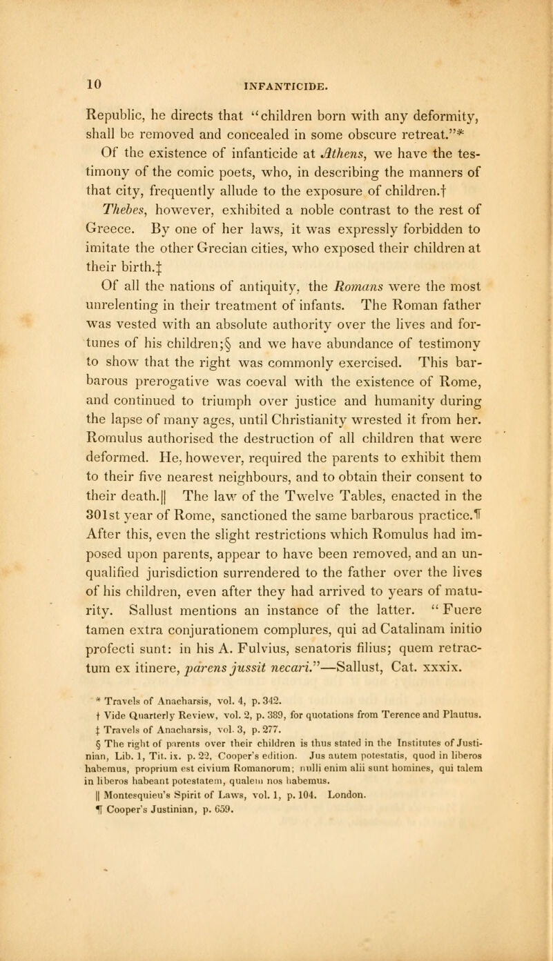 Republic, he directs that children born with any deformity, shall be removed and concealed in some obscure retreat.* Of the existence of infanticide at Athens, we have the tes- timony of the comic poets, who, in describing the manners of that city, frequently allude to the exposure of children.! Thebes, however, exhibited a noble contrast to the rest of Greece. By one of her laws, it was expressly forbidden to imitate the other Grecian cities, who exposed their children at their birth.J Of all the nations of antiquity, the Romans were the most unrelenting in their treatment of infants. The Roman father was vested with an absolute authority over the lives and for- tunes of his children;§ and we have abundance of testimony to show that the right was commonly exercised. This bar- barous prerogative was coeval with the existence of Rome, and continued to triumph over justice and humanity during the lapse of many ages, until Christianity wrested it from her. Romulus authorised the destruction of all children that were deformed. He, however, required the parents to exhibit them to their five nearest neighbours, and to obtain their consent to their death. || The law of the Twelve Tables, enacted in the 301st year of Rome, sanctioned the same barbarous practice.11 After this, even the slight restrictions which Romulus had im- posed upon parents, appear to have been removed, and an un- qualified jurisdiction surrendered to the father over the lives of his children, even after they had arrived to years of matu- rity. Sallust mentions an instance of the latter.  Fuere tamen extra conjurationem complures, qui ad Catalinam initio profecti sunt: in his A. Fulvius, senatoris filius; quern retrac- tum ex itinere, pai-ens jussit necari.—Sallust, Cat. xxxix. * Travels of Anacharsis, vol. 4, p. 342. t Vide Quarterly Review, vol. 2, p. 389, for quotations from Terence and Plautus. \ Travels of Anacharsis, vol. 3, p. 277. § The right of parents over their children is thus stated in the Institutes of Justi- nian, Lib. 1, Tit. ix. p. 22, Cooper's edition. Jus autem potestatis, quod in liheros hahemus, proprium est civium Romanorum; null) enim alii sunt homines, qui talem in liberos habeant potestatem, qualem nos liabemus. || Montesquieu's Spirit of Laws, vol. 1, p. 104. London. If Cooper's Justinian, p. 659.