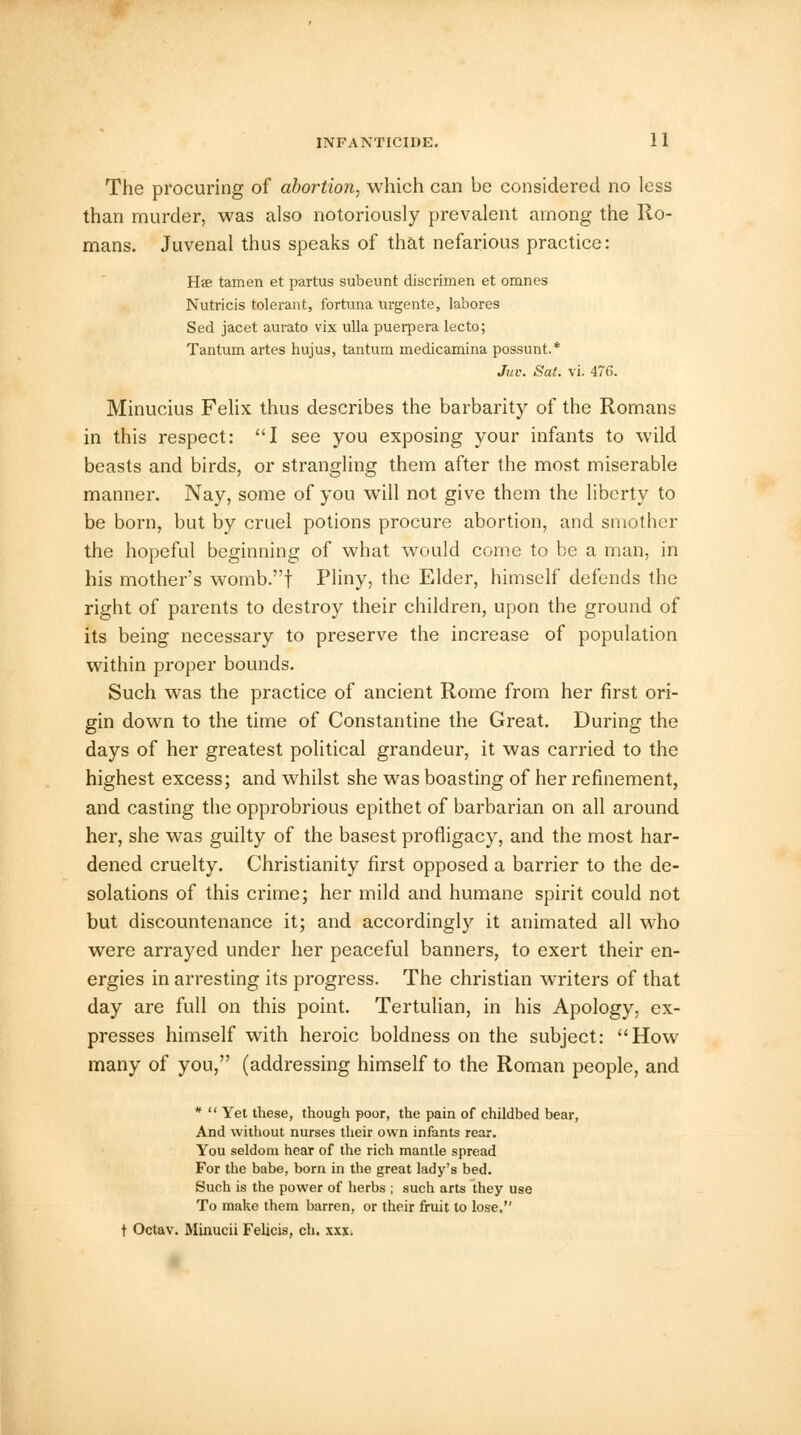 The procuring of abortion, which can be considered no less than murder, was also notoriously prevalent among the Ro- mans. Juvenal thus speaks of that nefarious practice: Hae tamen et partus subeunt discrimen et omnes Nutricis tolerant, fortuna urgente, labores Sed jacet aurato vix ulla puerpera lecto; Tantum artes hujus, tantum medicamina possunt.* Juv. Sat. vi. 476. Minucius Felix thus describes the barbarity of the Romans in this respect: I see you exposing your infants to wild beasts and birds, or strangling them after the most miserable manner. Nay, some of you will not give them the liberty to be born, but by cruel potions procure abortion, and smother the hopeful beginning of what would come to be a man, in his mother's womb.f Pliny, the Elder, himself defends the right of parents to destroy their children, upon the ground of its being necessary to preserve the increase of population within proper bounds. Such was the practice of ancient Rome from her first ori- gin down to the time of Constantine the Great. During the days of her greatest political grandeur, it was carried to the highest excess; and whilst she was boasting of her refinement, and casting the opprobrious epithet of barbarian on all around her, she was guilty of the basest profligacy, and the most har- dened cruelty. Christianity first opposed a barrier to the de- solations of this crime; her mild and humane spirit could not but discountenance it; and accordingly it animated all who were arrayed under her peaceful banners, to exert their en- ergies in arresting its progress. The christian writers of that day are full on this point. Tertulian, in his Apology, ex- presses himself with heroic boldness on the subject: How many of you, (addressing himself to the Roman people, and *  Yet these, though poor, the pain of childbed bear, And without nurses their own infants rear. You seldom hear of the rich mantle spread For the babe, born in the great lady's bed. Such is the power of herbs ; such arts they use To make them barren, or their fruit to lose. t Octav. Minucii Felicis, ch. xxx.