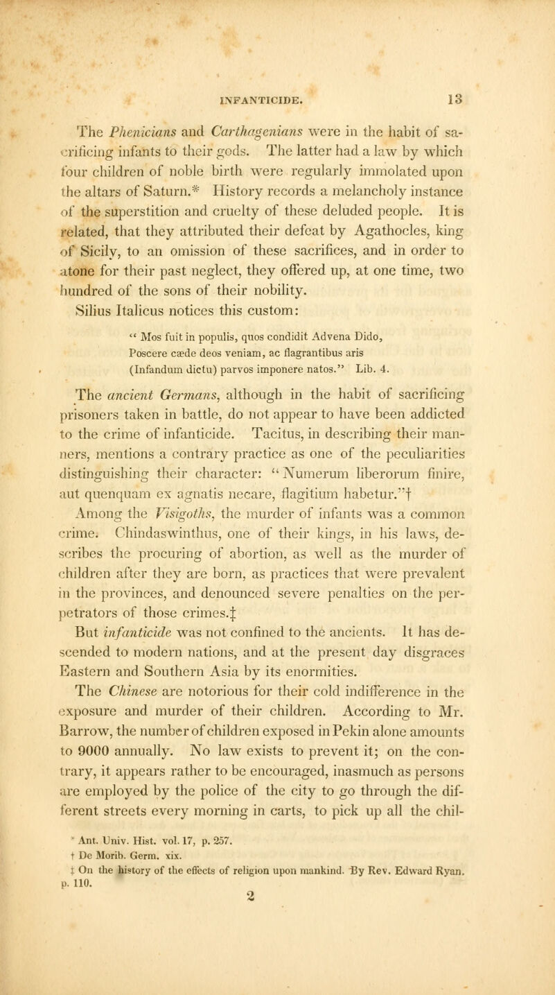 The Phenicians and Carthagenians were in the habit of sa- crificing infants to their gods. The latter had a law by which four children of noble birth were regularly immolated upon the altars of Saturn.* History records a melancholy instance of the superstition and cruelty of these deluded people. It is related, that they attributed their defeat by Agathocles, king of Sicily, to an omission of these sacrifices, and in order to atone for their past neglect, they offered up, at one time, two hundred of the sons of their nobility. Silius Italicus notices this custom:  Mos fuit in populis, quos condidit Advena Dido, Poscere caede deos veniam, ac flagrantibus aris (Infandum dictu) parvos imponere natos. Lib. 4. The ancient Germans, although in the habit of sacrificing prisoners taken in battle, do not appear to have been addicted to the crime of infanticide. Tacitus, in describing their man- ners, mentions a contrary practice as one of the peculiarities distinguishing their character:  Numerum liberorum finire, aut quenquam ex agnatis necare, flagitium habetur.'f Among the Visigoths, the murder of infants was a common crime. Chindaswinthus, one of their kings, in his laws, de- scribes the procuring of abortion, as well as the murder of children after they are born, as practices that were prevalent in the provinces, and denounced severe penalties on the per- petrators of those crimes.! But infanticide was not confined to the ancients. It has de- scended to modern nations, and at the present day disgraces Eastern and Southern Asia by its enormities. The Chinese are notorious for their cold indifference in the exposure and murder of their children. According to Mr. Barrow, the number of children exposed inPekin alone amounts to 9000 annually. No law exists to prevent it; on the con- trary, it appears rather to be encouraged, inasmuch as persons are employed by the police of the city to go through the dif- ferent streets every morning in carts, to pick up all the chil- Ant. Univ. Hist. vol. 17, p. 257. t De Morib. Germ. xix. I On the history of the effects of religion upon mankind. By Rev. Edward Ryan, p. 110. 2
