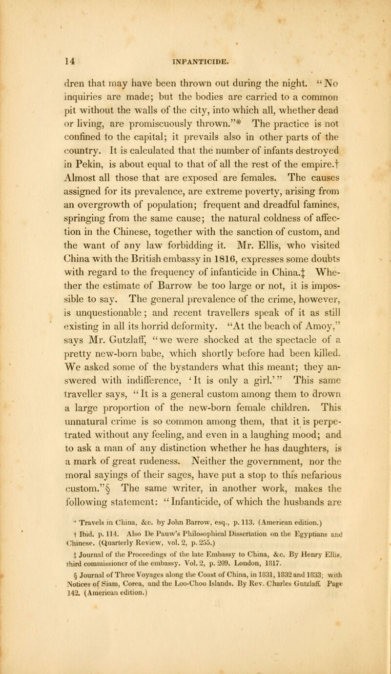 dren that may have been thrown out during the night.  No inquiries are made; but the bodies are carried to a common pit without the walls of the city, into which all, whether dead or living, are promiscuously thrown.* The practice is not confined to the capital; it prevails also in other parts of the country. It is calculated that the number of infants destroyed in Pekin, is about equal to that of all the rest of the empire.! Almost all those that are exposed are females. The causes assigned for its prevalence, are extreme poverty, arising from an overgrowth of population; frequent and dreadful famines, springing from the same cause; the natural coldness of affec- tion in the Chinese, together with the sanction of custom, and the want of any law forbidding it. Mr. Ellis, wTho visited China with the British embassy in 1816, expresses some doubts with regard to the frequency of infanticide in China.:}: Whe- ther the estimate of Barrow be too large or not, it is impos- sible to say. The general prevalence of the crime, however, is unquestionable; and recent travellers speak of it as still existing in all its horrid deformity. At the beach of Amoy, says Mr. Gutzlaff, we were shocked at the spectacle of a pretty new-born babe, which shortly before had been killed. We asked some of the bystanders what this meant; they an- swered with indifference, ' It is only a girl.' This same traveller says,  It is a general custom among them to drown a large proportion of the new-born female children. This unnatural crime is so common among them, that it is perpe- trated without any feeling, and even in a laughing mood; and to ask a man of any distinction whether he has daughters, is a mark of great rudeness. Neither the government, nor the moral sayings of their sages, have put a stop to this nefarious custom.§ The same writer, in another work, makes the following statement: Infanticide, of which the husbands are * Travels in China, &c. by John Barrow, esq., p. 113. (American edition.) i Ibid. p. 114. Also De Pauw's Philosophical Dissertation on the Egyptians and Chinese. (Quarterly Review, vol.2, p. 255.) j; Journal of the Proceedings of the late Embassy to China, <fcc. By Henry Ellis, third commissioner of the embassy. Vol. 2, p. 209. London, 1817. § Journal of Three Voyages along the Coast of China, in 1831, 1832 and 1833; with Notices of Siam, Corea, and the Loo-Choo Islands. By Rev. Charles Gutzlaff. Page 142. (American edition.)