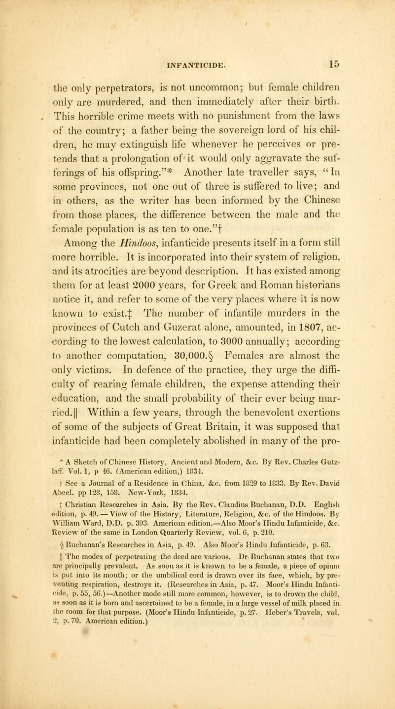 the only perpetrators, is not uncommon; but female children only are murdered, and then immediately after their birth. This horrible crime meets with no punishment from the laws of the country; a father being the sovereign lord of his chil- dren, he may extinguish life whenever he perceives or pre- tends that a prolongation of it would only aggravate the suf- ferings of his offspring.* Another late traveller says,  In some provinces, not one out of three is suffered to live; and in others, as the writer has been informed by the Chinese from those places, the difference between the male and the female population is as ten to one.f Among the Hindoos, infanticide presents itself in a form still more horrible. It is incorporated into their system of religion, and its atrocities are beyond description. It has existed among them for at least 2000 years, for Greek and Roman historians notice it, and refer to some of the very places where it is now known to exist.:]: The number of infantile murders in the provinces of Cutch and Guzerat alone, amounted, in 1807, ac- cording to the lowest calculation, to 3000 annually; according to another computation, 30,000.§ Females are almost the only victims. In defence of the practice, they urge the diffi- culty of rearing female children, the expense attending their education, and the small probability of their ever being mar- ried. || Within a few years, through the benevolent exertions of some of the subjects of Great Britain, it was supposed that infanticide had been completely abolished in many of the pro- * A Sketch of Chinese History, Ancient and Modern, &c. By Rev. Charles Gutz- Saff. Vol. 1, p 46. (American edition,) 1831. t See a Journal of a Residence in China, &e. from 1829 to 1833. By Rev. David Abeel. pp 128, 158. New-York, 1834. % Christian Researches in Asia. By the Rev. Claudius Buchanan, D.D. English edition, p. 49. — View of the History, Literature, Religion, &c. of the Hindoos. By William Ward, D.D. p. 393. American edition.—Also Moor's Hindu Infanticide, &c. Review of the same in London Quarterly Review, vol. 6, p. 210. § Buchanan's Researches in Asia, p. 49. Also Moor's Hindu Infanticide, p. 63. || The modes of perpetrating the deed are various. Dr Buchanan states that two are principally prevalent. As soon as it is known to be a female, a piece of opium is put into its mouth; or the umbilical cord is drawn over its face, which, by pre- venting respiration, destroys it. (Researches in Asia, p. 47. Moor's Hindu Infanti- cide, p. 55, 56.)—Another mode still more common, however, is to drown the child, as soon as it is born and ascertained to be a female, in a large vessel of milk placed in the room for that purpose. (Moor's Hindu Infanticide, p. 27. Heber's Travels, vol. .', p. 70. American edition.)