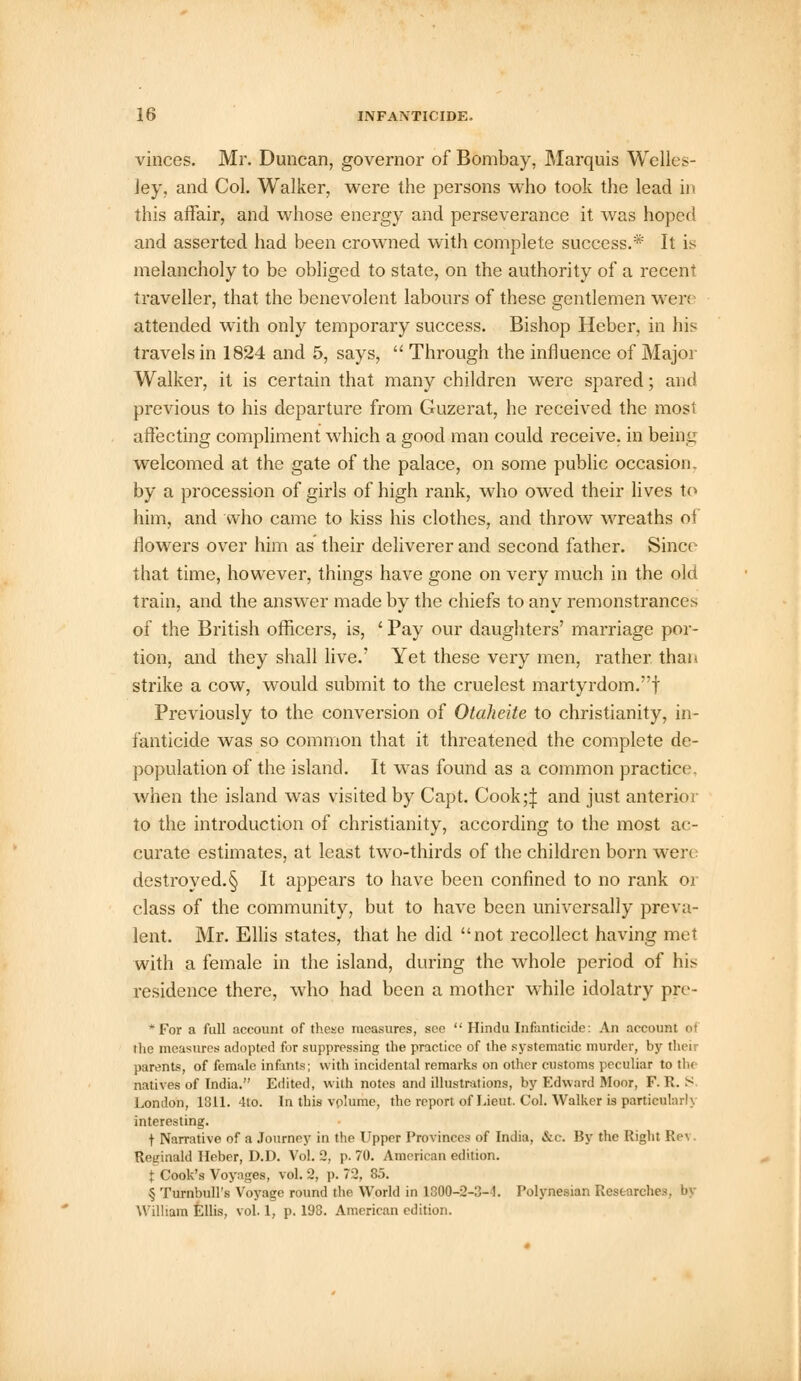 vinces. Mr. Duncan, governor of Bombay, Marquis Welles- Jey, and Col. Walker, were the persons who took the lead in this affair, and whose energy and perseverance it was hoped and asserted had been crowned with complete success.* It is melancholy to be obliged to state, on the authority of a recent traveller, that the benevolent labours of these gentlemen wen attended with only temporary success. Bishop Heber, in his travels in 1824 and 5, says,  Through the influence of Major Walker, it is certain that many children were spared; and previous to his departure from Guzerat, he received the most affecting compliment which a good man could receive, in being welcomed at the gate of the palace, on some public occasion, by a procession of girls of high rank, who owed their lives to him, and who came to kiss his clothes, and throw wreaths of flowers over him as their deliverer and second father. Sinct that time, however, things have gone on very much in the old train, and the answer made by the chiefs to any remonstrances of the British officers, is, ' Pay our daughters' marriage por- tion, and they shall live.' Yet these very men, rather than strike a cow, would submit to the crudest martyrdom.! Previously to the conversion of Otaheite to Christianity, in- fanticide was so common that it threatened the complete de- population of the island. It was found as a common practice when the island was visited by Capt. Cook;| and just anterior to the introduction of Christianity, according to the most ac- curate estimates, at least two-thirds of the children born wen destroyed.§ It appears to have been confined to no rank or class of the community, but to have been universally preva- lent. Mr. Ellis states, that he did not recollect having met with a female in the island, during the whole period of his residence there, who had been a mother while idolatry pre- *For a full account of these measures, see  Hindu Infanticide: An account of the measures adopted for suppressing the practice of the systematic murder, by their parents, of female infants; with incidental remarks on other customs peculiar to the natives of India. Edited, with notes and illustrations, by Edward Moor, F. R. S London, 1311. 4to. In this vplume, the report of Lieut. Col. Walker is particularly, interesting. f Narrative of a Journey in the Upper Provinces of India, &c. By the Right Rc\ Reginald Heber, D.D. Vol. 2, p. 70. American edition. t Cook's Voyages, vol. 2, p. 72, 85. § Turnbull's Voyage round the World in 1300-2-3-1. Polynesian Researches William Ellis, vol. 1, p. 198. American edition.