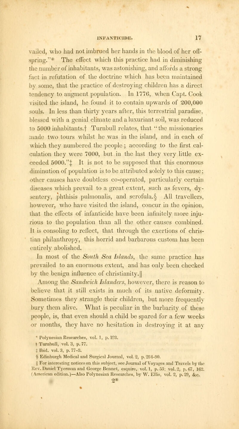 vailed, who had not imbrued her hands in the blood of her off- spring.* The effect which this practice had in diminishing the number of inhabitants, was astonishing, and affords a strong fact in refutation of the doctrine which has been maintained by some, that the practice of destroying children has a direct tendency to augment population. In 1776, when Capt. Cook visited the island, he found it to contain upwards of 200,000 souls. In less than thirty years after, this terrestrial paradise, blessed with a genial climate and a luxuriant soil, was reduced to 5000 inhabitants.! Turnbull relates, that the missionaries made two tours whilst he was in the island, and in each of which they numbered the people ; according to the first cal- culation they were 7000, but in the last they very little ex- ceeded 5000.| It is not to be supposed that this enormous diminution of population is to be attributed solely to this cause; other causes have doubtless co-operated, particularly certain diseases which prevail to a great extent, such as fevers, dy- sentery, phthisis pulmonalis, and scrofula. § All travellers, however, who have visited the island, concur in the opinion, that the effects of infanticide have been infinitely more inju- rious to the population than all the other causes combined. It is consoling to reflect, that through the exertions of chris- tian philanthropy, this horrid and barbarous custom has been entirely abolished. In most of the South Sea Islands, the same practice has prevailed to an enormous extent, and has only been checked by the benign influence of Christianity. || Among the Sandwich Islanders, however, there is reason to believe that it still exists in much of its native deformity. Sometimes they strangle their children, but more frequentlv bury them alive. What is peculiar in the barbarity of these people, is, that even should a child be spared for a few weeks or months, they have no hesitation in destroying it at any * Polynesian Researches, vol. 1, p. 198. t Turnbull, vol. 3, p. 77. t Ibid. vol. 3, p. 77-8. § Edinburgh Medical and Surgical Journal, vol. 2, p. 284-90. || For interesting notices on this subject, see Journal of Voyages and Travels by the Rev. Daniel Tyerman and George Rennet, esquire, vol. 1, p. 53; vol. 2, p. 67, 162. (American edition.)—Also Polynesian Researches, by W. Ellis, vol. 2, p.29, &c. 2*