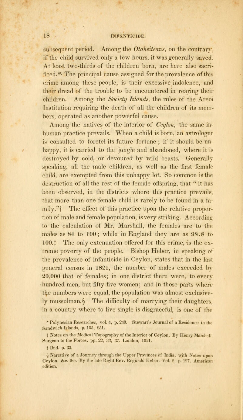 subsequent period. Among the Otaheitcans, on the contrary. if the child survived only a few hours, it was generally saved. At least two-thirds of the children born, are here also sacri- ficed.*- The principal cause assigned for the prevalence of this crime among these people, is their excessive indolence, and their dread of the trouble to be encountered in rearing their children. Among the Society Islands, the rules of the Areoi Institution requiring the death of all the children of its mem- bers, operated as another powerful cause. Among the natives of the interior of Ceylon, the same in- human practice prevails. When a child is born, an astrologer is consulted to foretel its future fortune ; if it should be un- happy, it is carried to the jungle and abandoned, where it is destroyed by cold, or devoured by wild beasts. Generally speaking, all the male children, as well as the first female child, are exempted from this unhappy lot. So common is the destruction of all the rest of the female offspring, that  it has been observed, in the districts where this practice prevails, that more than one female child is rarely to be found in a fa- mily, f The effect of this practice upon the relative propor- tion of male and female population, is very striking. According to the calculation of Mr. Marshall, the females are to the males as 84 to 100; while in England they are as 98.8 to 1004 The only extenuation offered for this crime, -is the ex- treme poverty of the people. Bishop Heber, in speaking oi the prevalence of infanticide in Ceylon, states that in the last general census in 1821, the number of males exceeded by 20,000 that of females; in one district there were, to every hundred men, but fifty-five women; and in those parts where the numbers were equal, the population was almost exclusive- ly mussulman.§ The difficulty of marrying their daughters, in a country where to live single is disgraceful, is one of the * Polynesian Researches, vol. 4, p. 240. Stewart's Journal of a Residence in the Sandwich Islands, p. 18.5, 251. t Notes on the Medical Topography of the Interior of Ceylon. By Henry Marshall Surgeon to the Forces, pp. 22, 33, 37. London, 1821. 1 Ibid. p. 33. § Narrative of a Journey through the Upper Provinces of India, with Notes upor. Ceylon, &c. &c. By the late Right Rev. Reginald Heber. Vol. 2, p. 197. American edition.